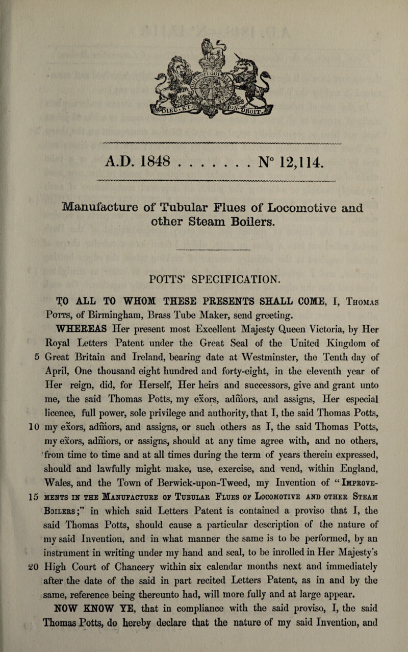 Manufacture of Tubular Flues of Locomotive and other Steam Boilers. POTTS’ SPECIFICATION. TO ALL TO WHOM THESE PRESENTS SHALL COME, I, Thomas Potts, of Birmingham, Brass Tube Maker, send greeting. WHEREAS Her present most Excellent Majesty Queen Victoria, by Her Royal Letters Patent under the Great Seal of the United Kingdom of 5 Great Britain and Ireland, bearing date at Westminster, the Tenth day of April, One thousand eight hundred and forty-eight, in the eleventh year of Her reign, did, for Herself, Her heirs and successors, give and grant unto me, the said Thomas Potts, my exors, ad mors, and assigns, Her especial licence, full power, sole privilege and authority, that I, the said Thomas Potts, 10 my exors, adrhors, and assigns, or such others as I, the said Thomas Potts, my exors, adrhors, or assigns, should at any time agree with, and no others, from time to time and at all times during the term of years therein expressed, should and lawfully might make, use, exercise, and vend, within England, Wales, and the Town of Berwick-upon-Tweed, my Invention of “ Improve- 15 MENTS IN THE MANUFACTURE OF TUBULAR FLUES OF LOCOMOTIVE AND OTHER STEAM Boilers;” in which said Letters Patent is contained a proviso that I, the said Thomas Potts, should cause a particular description of the nature of my said Invention, and in what manner the same is to be performed, by an instrument in writing under my hand and seal, to be inrolled in Her Majesty’s 20 High Court of Chancery within six calendar months next and immediately after the date of the said in part recited Letters Patent, as in and by the same, reference being thereunto had, will more fully and at large appear. NOW KNOW YE, that in compliance with the said proviso, I, the said Thomas Potts, do hereby declare that the nature of my said Invention, and