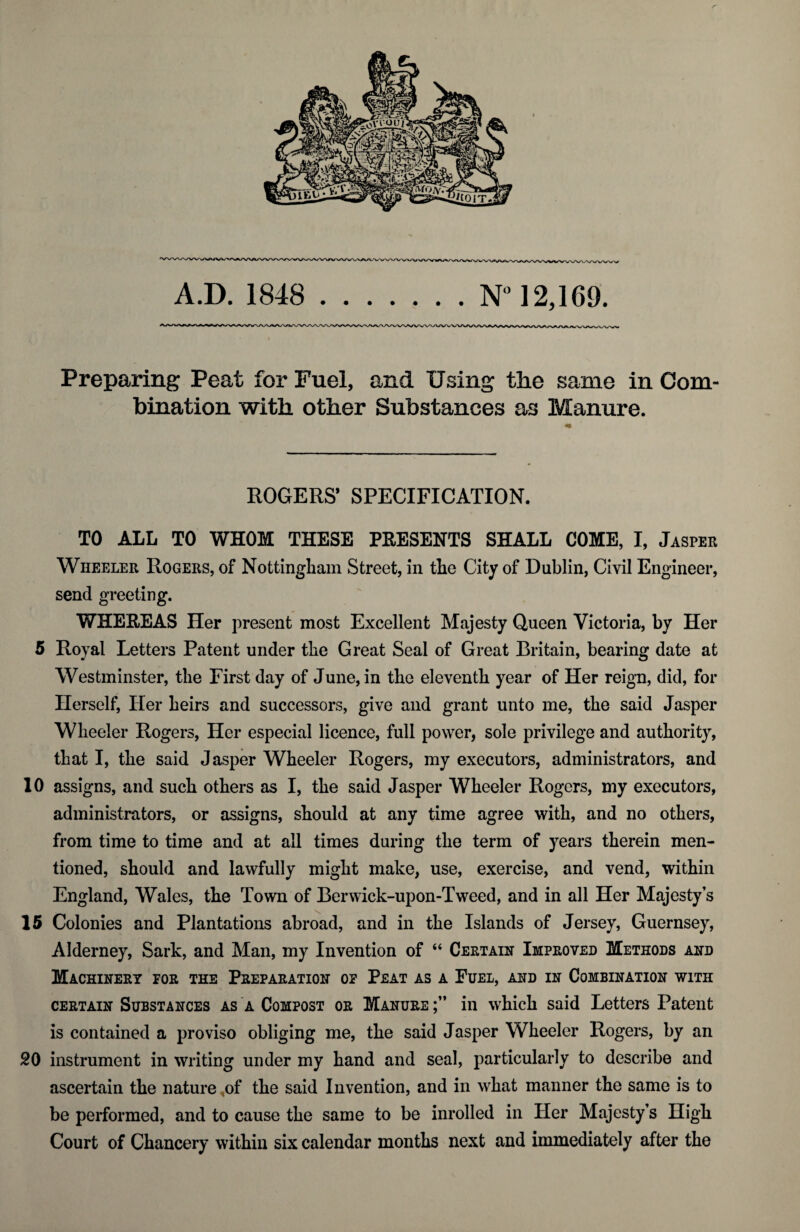 A.D. 1848 .N° 12,169. Preparing Peat for Fuel, and Using the same in Com¬ bination with other Substances as Manure. ROGERS’ SPECIFICATION. TO ALL TO WHOM THESE PRESENTS SHALL COME, I, Jasper Wheeler Rogers, of Nottingham Street, in the City of Dublin, Civil Engineer, send greeting. WHERE AS Her present most Excellent Majesty Queen Victoria, by Her 5 Royal Letters Patent under tlie Great Seal of Great Britain, bearing date at Westminster, the First day of June, in the eleventh year of Her reign, did, for Herself, Her heirs and successors, give and grant unto me, the said Jasper Wheeler Rogers, Her especial licence, full power, sole privilege and authority, that I, the said Jasper Wheeler Rogers, my executors, administrators, and 10 assigns, and such others as I, the said Jasper Wheeler Rogers, my executors, administrators, or assigns, should at any time agree with, and no others, from time to time and at all times during the term of years therein men¬ tioned, should and lawfully might make, use, exercise, and vend, within England, Wales, the Town of Berwick-upon-Tweed, and in all Her Majesty’s 15 Colonies and Plantations abroad, and in the Islands of Jersey, Guernsey, Alderney, Sark, and Man, my Invention of “ Certain Improved Methods and Machinery for the Preparation of Peat as a Fuel, and in Combination with certain Substances as a Compost or Manure in which said Letters Patent is contained a proviso obliging me, the said Jasper Wheeler Rogers, by an 20 instrument in writing under my hand and seal, particularly to describe and ascertain the nature of the said Invention, and in what manner the same is to be performed, and to cause the same to be inrolled in Her Majesty’s High Court of Chancery within six calendar months next and immediately after the