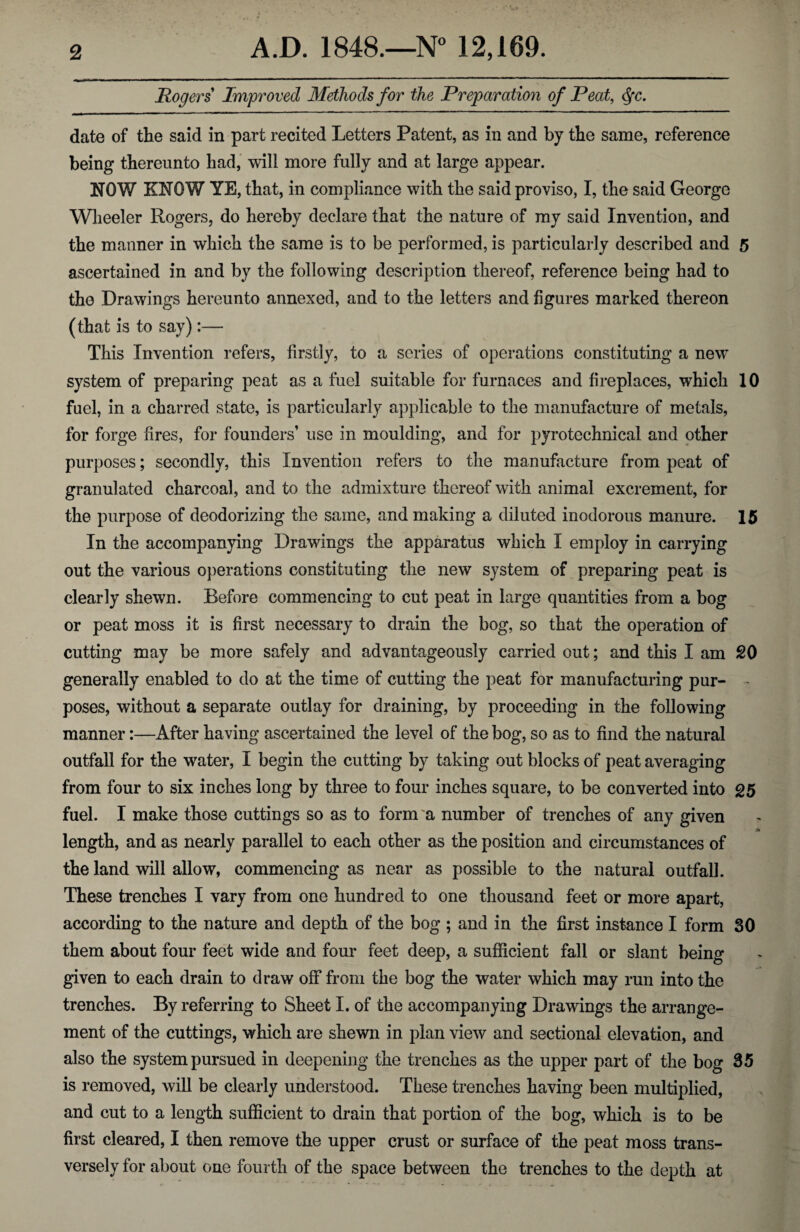 Rogers Improved Methods for the Preparation of Peat, $c. date of the said in part recited Letters Patent, as in and by the same, reference being thereunto had, will more fully and at large appear. NOW KNOW YE, that, in compliance with the said proviso, I, the said George Wheeler Rogers, do hereby declare that the nature of my said Invention, and the manner in which the same is to be performed, is particularly described and 5 ascertained in and by the following description thereof, reference being had to the Drawings hereunto annexed, and to the letters and figures marked thereon (that is to say):— This Invention refers, firstly, to a scries of operations constituting a new system of preparing peat as a fuel suitable for furnaces and fireplaces, which 10 fuel, in a charred state, is particularly applicable to the manufacture of metals, for forge fires, for founders’ use in moulding, and for pyrotechnical and other purposes; secondly, this Invention refers to the manufacture from peat of granulated charcoal, and to the admixture thereof with animal excrement, for the purpose of deodorizing the same, and making a diluted inodorous manure. 15 In the accompanying Drawings the apparatus which I employ in carrying out the various operations constituting the new system of preparing peat is clearly shewn. Before commencing to cut peat in large quantities from a bog or peat moss it is first necessary to drain the bog, so that the operation of cutting may be more safely and advantageously carried out; and this I am SO generally enabled to do at the time of cutting the peat for manufacturing pur- - poses, without a separate outlay for draining, by proceeding in the following manner:—After having ascertained the level of the bog, so as to find the natural outfall for the water, I begin the cutting by taking out blocks of peat averaging from four to six inches long by three to four inches square, to be converted into 25 fuel. I make those cuttings so as to form a number of trenches of any given a length, and as nearly parallel to each other as the position and circumstances of the land will allow, commencing as near as possible to the natural outfall. These trenches I vary from one hundred to one thousand feet or more apart, according to the nature and depth of the bog ; and in the first instance I form 30 them about four feet wide and four feet deep, a sufficient fall or slant being given to each drain to draw off from the bog the water which may run into the trenches. By referring to Sheet I. of the accompanying Drawings the arrange¬ ment of the cuttings, which are shewn in plan view and sectional elevation, and also the system pursued in deepening the trenches as the upper part of the bog 35 is removed, will be clearly understood. These trenches having been multiplied, and cut to a length sufficient to drain that portion of the bog, which is to be first cleared, I then remove the upper crust or surface of the peat moss trans¬ versely for about one fourth of the space between the trenches to the depth at