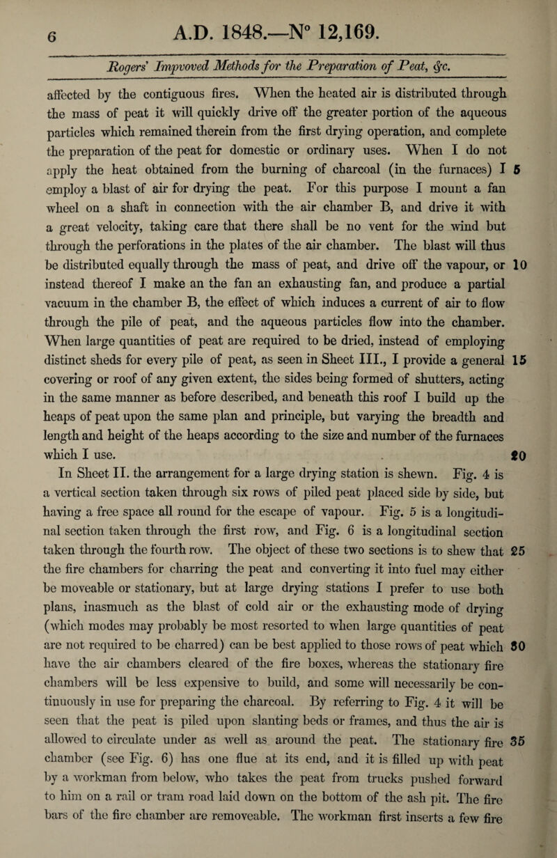 Rogers Improved Methods for the Preparation of Peat, $c. affected by the contiguous fires. When the heated air is distributed through the mass of peat it will quickly drive off the greater portion of the aqueous particles which remained therein from the first drying operation, and complete the preparation of the peat for domestic or ordinary uses. When I do not apply the heat obtained from the burning of charcoal (in the furnaces) I 5 employ a blast of air for drying the peat. For this purpose I mount a fan wheel on a shaft in connection with the air chamber B, and drive it with a great velocity, taking care that there shall be no vent for the wind but through the perforations in the plates of the air chamber. The blast will thus be distributed equally through the mass of peat, and drive off the vapour, or 10 instead thereof I make an the fan an exhausting fan, and produce a partial vacuum in the chamber B, the effect of which induces a current of air to flow through the pile of peat, and the aqueous particles flow into the chamber. When large quantities of peat are required to be dried, instead of employing distinct sheds for every pile of peat, as seen in Sheet III., I provide a general 15 covering or roof of any given extent, the sides being formed of shutters, acting in the same manner as before described, and beneath this roof I build up the heaps of peat upon the same plan and principle, but varying the breadth and length and height of the heaps according to the size and number of the furnaces which I use. *o In Sheet II. the arrangement for a large drying station is shewn. Fig. 4 is a vertical section taken through six rows of piled peat placed side by side, but having a free space all round for the escape of vapour. Fig. 5 is a longitudi¬ nal section taken through the first row, and Fig. 6 is a longitudinal section taken through the fourth row. The object of these two sections is to shew that 25 the fire chambers for charring the peat and converting it into fuel may either be moveable or stationary, but at large drying stations I prefer to use both plans, inasmuch as the blast of cold air or the exhausting mode of drying (which modes may probably be most resorted to when large quantities of peat are not required to be charred) can be best applied to those rows of peat which 50 have the air chambers cleared of the fire boxes, whereas the stationary fire chambers will be less expensive to build, and some will necessarily be con¬ tinuously in use for preparing the charcoal. By referring to Fig. 4 it will be seen that the peat is piled upon slanting beds or frames, and thus the air is allowed to circulate under as well as around the peat. The stationary fire 35 chamber (see Fig. 6) has one flue at its end, and it is filled up with peat by a workman from below, who takes the peat from trucks pushed forward to him on a rail or tram road laid down on the bottom of the ash pit. The fire bars of the fire chamber are removeable. The workman first inserts a few fire
