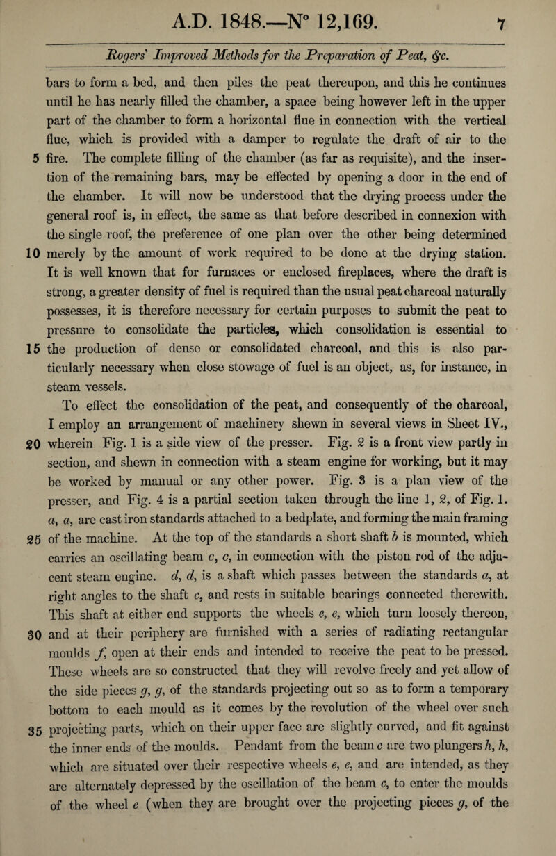 Rogers Improved Methods for the Preparation of Peat, Qc. bars to form a bed, and then piles the peat thereupon, and this he continues until he has nearly filled the chamber, a space being however left in the upper part of the chamber to form a horizontal flue in connection with the vertical flue, which is provided with a damper to regulate the draft of air to the 5 fire. The complete filling of the chamber (as far as requisite), and the inser¬ tion of the remaining bars, may be effected by opening a door in the end of the chamber. It will now be understood that the drying process under the general roof is, in effect, the same as that before described in connexion with the single roof, the preference of one plan over the other being determined 10 merely by the amount of work required to be done at the drying station. It is well known that for furnaces or enclosed fireplaces, where the draft is strong, a greater density of fuel is required than the usual peat charcoal naturally possesses, it is therefore necessary for certain purposes to submit the peat to pressure to consolidate the particles, which consolidation is essential to 15 the production of dense or consolidated charcoal, and this is also par¬ ticularly necessary when close stowage of fuel is an object, as, for instance, in steam vessels. To effect the consolidation of the peat, and consequently of the charcoal, I employ an arrangement of machinery shewn in several views in Sheet IV., 20 wherein Fig. 1 is a side view of the presser. Fig. 2 is a front view partly in section, and shewn in connection with a steam engine for working, but it may be worked by manual or any other power. Fig. 3 is a plan view of the presser, and Fig. 4 is a partial section taken through the line 1, 2, of Fig. 1. a> a, are cast iron standards attached to a bedplate, and forming the main framing 25 of the machine. At the top of the standards a short shaft b is mounted, which carries an oscillating beam c, c, in connection with the piston rod of the adja¬ cent steam engine, d, d, is a shaft which passes between the standards a, at right angles to the shaft c, and rests in suitable bearings connected therewith. This shaft at either end supports the wheels e, e, which turn loosely thereon, 30 and at their periphery are furnished with a series of radiating rectangular moulds f open at their ends and intended to receive the peat to be pressed. These wheels are so constructed that they will revolve freely and yet allow of the side pieces g, g, of the standards projecting out so as to form a temporary bottom to each mould as it comes by the revolution of the wheel over such 35 projecting parts, which on their upper face are slightly curved, and fit against the inner ends of the moulds. Pendant from the beam c are two plungers h, 1\ which are situated over their respective wheels e, e, and are intended, as they are alternately depressed by the oscillation of the beam c, to enter the moulds of the wheel e (when they are brought over the projecting pieces^, of the