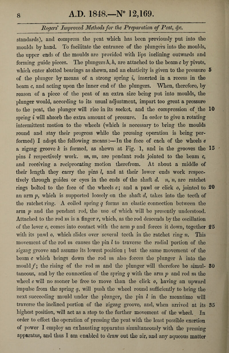 Rogers Improved Methods for the Preparation of Peat, §c. standards), and compress the peat which has been previously put into the moulds by hand. To facilitate the entrance of the plungers into the moulds, the upper ends of the moulds are provided with lips inclining outwards and forming guide pieces. The plungers h, h, are attached to the beam c by pivots, which enter slotted bearings as shewn, and an elasticity is given to the pressure 5 of the plunger by means of a strong spring i, inserted in a recess in the beam c, and acting upon the inner end of the plungers. When, therefore, by reason of a piece of the peat of an extra size being put into moulds, the plunger would, according to its usual adjustment, impart too great a pressure to the peat, the plunger will rise in its socket, and the compression of the 10 spring i will absorb the extra amount of pressure. In order to give a rotating intermittent motion to the wheels (which is necessary to bring the moulds round and stay their progress while the pressing operation is being per¬ formed) I adopt the following means:—In the face of each of the wheels e a zigzag groove h is formed, as shewn at Fig. 1, and in the grooves the 15 pins l respectively work, m, m, are pendant rods jointed to the beam c, and receiving a reciprocating motion therefrom. At about a middle of their length they carry the pins l9 and at their lower ends work respec¬ tively through guides or eyes in the ends of the shaft d. n9 n, are ratchet rings bolted to the face of the wheels e; and a pawl or click o, jointed to 20 an arm p, which is supported loosely on the shaft d, takes into the teeth of the ratchet ring. A coiled spring q forms an elastic connection between the arm p and the pendant rod, the use of which will be presently understood. Attached to the rod m is a finger r, which, as the rod descends by the oscillation of the lever c, comes into contact with the arnij? and forces it down, together 25 with its pawl o9 which slides over several teeth in the ratchet ring n. This movement of the rod m causes the pin l to traverse the radial portion of the zigzag groove and assume its lowest position ; but the same movement of the beam c which brings down the rod m also forces the plunger h into the mould/; the rising of the rod m and the plunger will therefore be simul- 30 taneous, and by the connection of the spring q with the arm p and rod m the wheel e will no sooner be free to move than the click o9 having an upward impulse from the spring q, will push the wheel round sufficiently to bring the next succeeding mould under the plunger, the pin l in the meantime will traverse the inclined portion of the zigzag groove, and, when arrived at its 35 highest position, will act as a stop to the further movement of the wheel. In order to effect the operation of pressing the peat with the least possible exertion of power I employ an exhausting apparatus simultaneously with the pressing apparatus, and thus I am enabled to draw out the air, and any aqueous matter