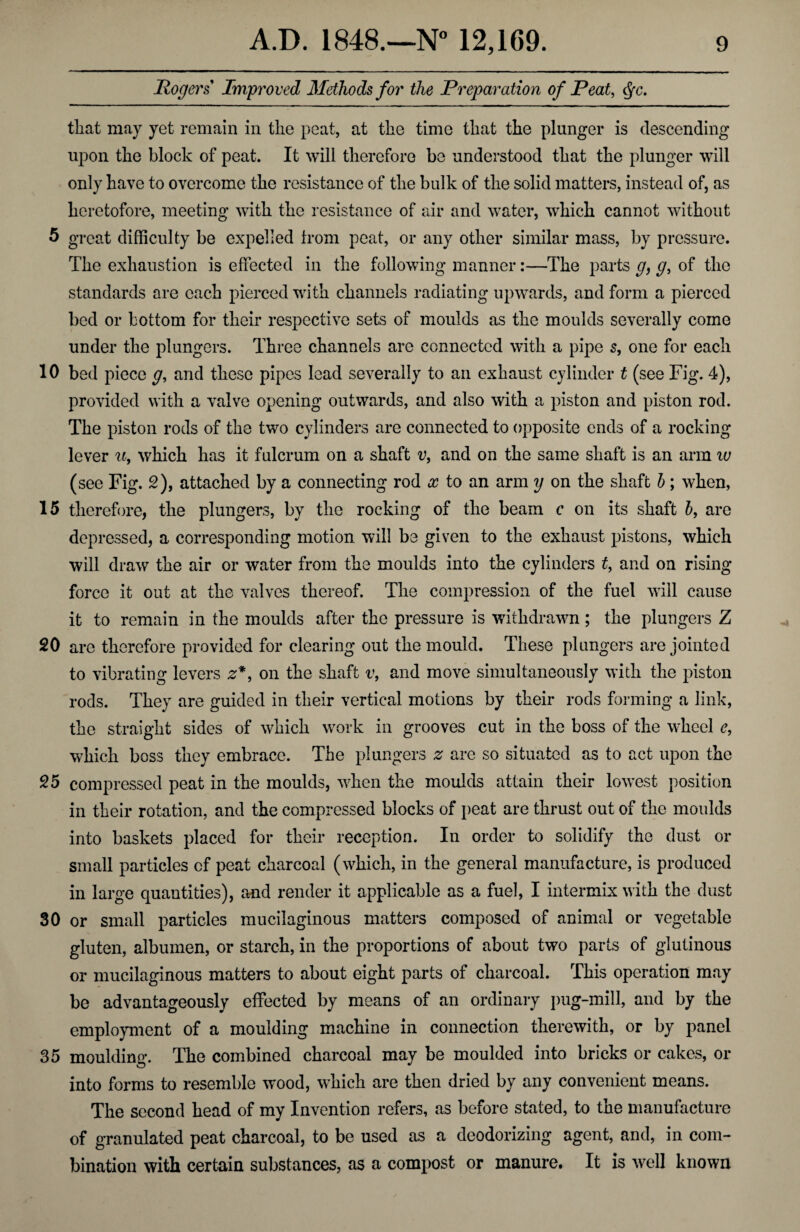 Rogers Improved Methods for the Preparation of Peat, Qc. that may yet remain in the peat, at the time that the plunger is descending upon the block of peat. It will therefore be understood that the plunger will only have to overcome the resistance of the bulk of the solid matters, instead of, as heretofore, meeting with the resistance of air and water, which cannot without 5 great difficulty be expelled from peat, or any other similar mass, by pressure. The exhaustion is effected in the following manner:—The parts g, g, of the standards are each pierced with channels radiating upwards, and form a pierced bed or bottom for their respective sets of moulds as the moulds severally come under the plungers. Three channels are connected with a pipe s, one for each 10 bed piece g, and these pipes lead severally to an exhaust cylinder t (see Fig. 4), provided with a valve opening outwards, and also with a piston and piston rod. The piston rods of the two cylinders are connected to opposite ends of a rocking lever u, which has it fulcrum on a shaft vf and on the same shaft is an arm iv (see Fig. 2), attached by a connecting rod x to an arm y on the shaft b; when, 15 therefore, the plungers, by the rocking of the beam c on its shaft b, are depressed, a corresponding motion will be given to the exhaust pistons, which will draw the air or water from the moulds into the cylinders t, and on rising- force it out at the valves thereof. The compression of the fuel will cause it to remain in the moulds after the pressure is withdrawn; the plungers Z 20 are therefore provided for clearing out the mould. These plungers are jointed to vibrating levers z*, on the shaft v, and move simultaneously with the piston rods. They are guided in their vertical motions by their rods forming a Jink, the straight sides of which work in grooves cut in the boss of the wheel e, which boss they embrace. The plungers z are so situated as to act upon the 25 compressed peat in the moulds, when the moulds attain their lowest position in their rotation, and the compressed blocks of peat are thrust out of the moulds into baskets placed for their reception. In order to solidify the dust or small particles of peat charcoal (which, in the general manufacture, is produced in large quantities), and render it applicable as a fuel, I intermix with the dust 30 or small particles mucilaginous matters composed of animal or vegetable gluten, albumen, or starch, in the proportions of about two parts of glutinous or mucilaginous matters to about eight parts of charcoal. This operation may be advantageously effected by means of an ordinary pug-mill, and by the employment of a moulding machine in connection therewith, or by panel 35 moulding. The combined charcoal may be moulded into bricks or cakes, or into forms to resemble wood, which are then dried by any convenient means. The second head of my Invention refers, as before stated, to the manufacture of granulated peat charcoal, to be used as a deodorizing agent, and, in com¬ bination with certain substances, as a compost or manure. It is well known