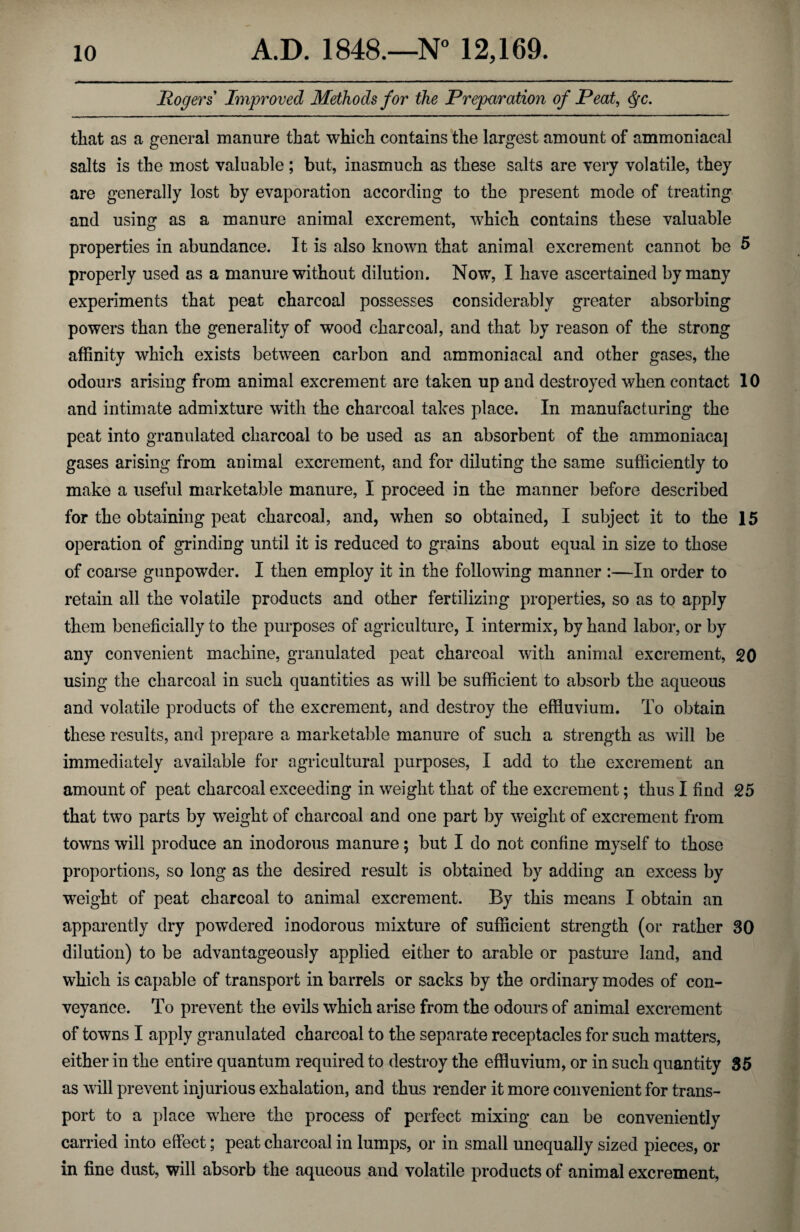 Rogers Improved Methods for the Preparation of Peat, <§c. that as a general manure that which contains the largest amount of ammoniacal salts is the most valuable; but, inasmuch as these salts are very volatile, they are generally lost by evaporation according to the present mode of treating and using as a manure animal excrement, which contains these valuable properties in abundance. It is also known that animal excrement cannot be 5 properly used as a manure without dilution. Now, I have ascertained by many experiments that peat charcoal possesses considerably greater absorbing powers than the generality of wood charcoal, and that by reason of the strong affinity which exists between carbon and ammoniacal and other gases, the odours arising from animal excrement are taken up and destroyed when contact 10 and intimate admixture with the charcoal takes place. In manufacturing the peat into granulated charcoal to be used as an absorbent of the ammoniacaj gases arising from animal excrement, and for diluting the same sufficiently to make a useful marketable manure, I proceed in the manner before described for the obtaining peat charcoal, and, when so obtained, I subject it to the 15 operation of grinding until it is reduced to grains about equal in size to those of coarse gunpowder. I then employ it in the following manner :—In order to retain all the volatile products and other fertilizing properties, so as to apply them beneficially to the purposes of agriculture, I intermix, by hand labor, or by any convenient machine, granulated peat charcoal with animal excrement, 20 using the charcoal in such quantities as will be sufficient to absorb the aqueous and volatile products of the excrement, and destroy the effluvium. To obtain these results, and prepare a marketable manure of such a strength as will be immediately available for agricultural purposes, I add to the excrement an amount of peat charcoal exceeding in weight that of the excrement; thus I find 25 that two parts by weight of charcoal and one part by wTeiglit of excrement from towns will produce an inodorous manure ; but I do not confine myself to those proportions, so long as the desired result is obtained by adding an excess by weight of peat charcoal to animal excrement. By this means I obtain an apparently dry powdered inodorous mixture of sufficient strength (or rather 30 dilution) to be advantageously applied either to arable or pasture land, and which is capable of transport in barrels or sacks by the ordinary modes of con¬ veyance. To prevent the evils which arise from the odours of animal excrement of towns I apply granulated charcoal to the separate receptacles for such matters, either in the entire quantum required to destroy the effluvium, or in such quantity 85 as will prevent injurious exhalation, and thus render it more convenient for trans¬ port to a place where the process of perfect mixing can be conveniently carried into effect; peat charcoal in lumps, or in small unequally sized pieces, or in fine dust, will absorb the aqueous and volatile products of animal excrement,