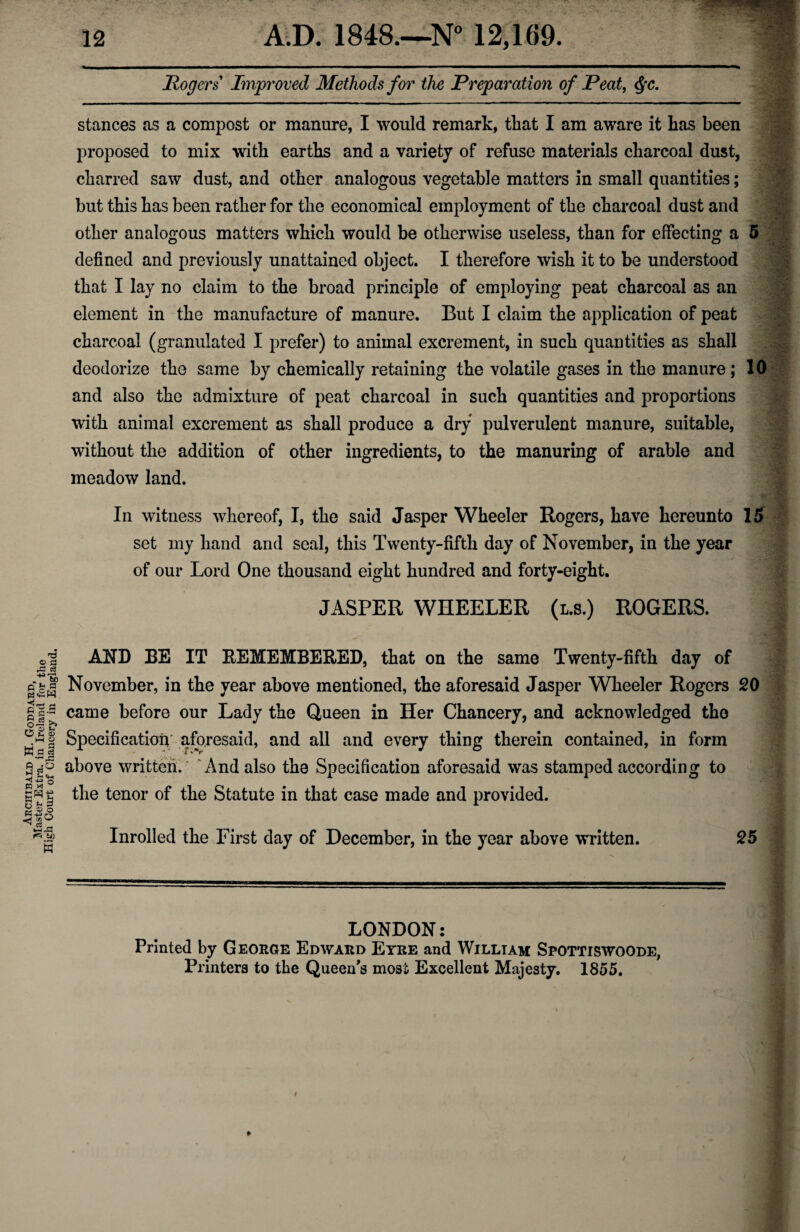 Rogers Improved Methods for the Preparation of Peat, $c. stances as a compost or manure, I would remark, tliat I am aware it has been proposed to mix with earths and a variety of refuse materials charcoal dust, charred saw dust, and other analogous vegetable matters in small quantities; but this has been rather for the economical employment of the charcoal dust and other analogous matters which would be otherwise useless, than for effecting a 5 defined and previously unattaincd object. I therefore wish it to be understood that I lay no claim to the broad principle of employing peat charcoal as an element in the manufacture of manure. But I claim the application of peat charcoal (granulated I prefer) to animal excrement, in such quantities as shall deodorize the same by chemically retaining the volatile gases in the manure; 10 and also the admixture of peat charcoal in such quantities and proportions with animal excrement as shall produce a dry pulverulent manure, suitable, without the addition of other ingredients, to the manuring of arable and meadow land. In witness whereof, I, the said Jasper Wheeler Rogers, have hereunto 15 set my hand and seal, this Twenty-fifth day of November, in the year of our Lord One thousand eight hundred and forty-eight. JASPER WHEELER (l.s.) ROGERS. © a ,e ce -*a> ' AND BE IT REMEMBERED, that on the same Twenty-fifth day of | November, in the year above mentioned, the aforesaid Jasper Wheeler Rogers 20 | s came before our Lady the Queen in Her Chancery, and acknowledged the § Specification* aforesaid, and all and every thing therein contained, in form above written. And also the Specification aforesaid was stamped according to the tenor of the Statute in that case made and provided. A A O u © -M o A * 5 U 2 U) w Inrolled the First day of December, in the year above written. 25 LONDON: Printed by George Edward Eyre and William Spottiswoode, Printers to the Queen's most Excellent Majesty. 1855.