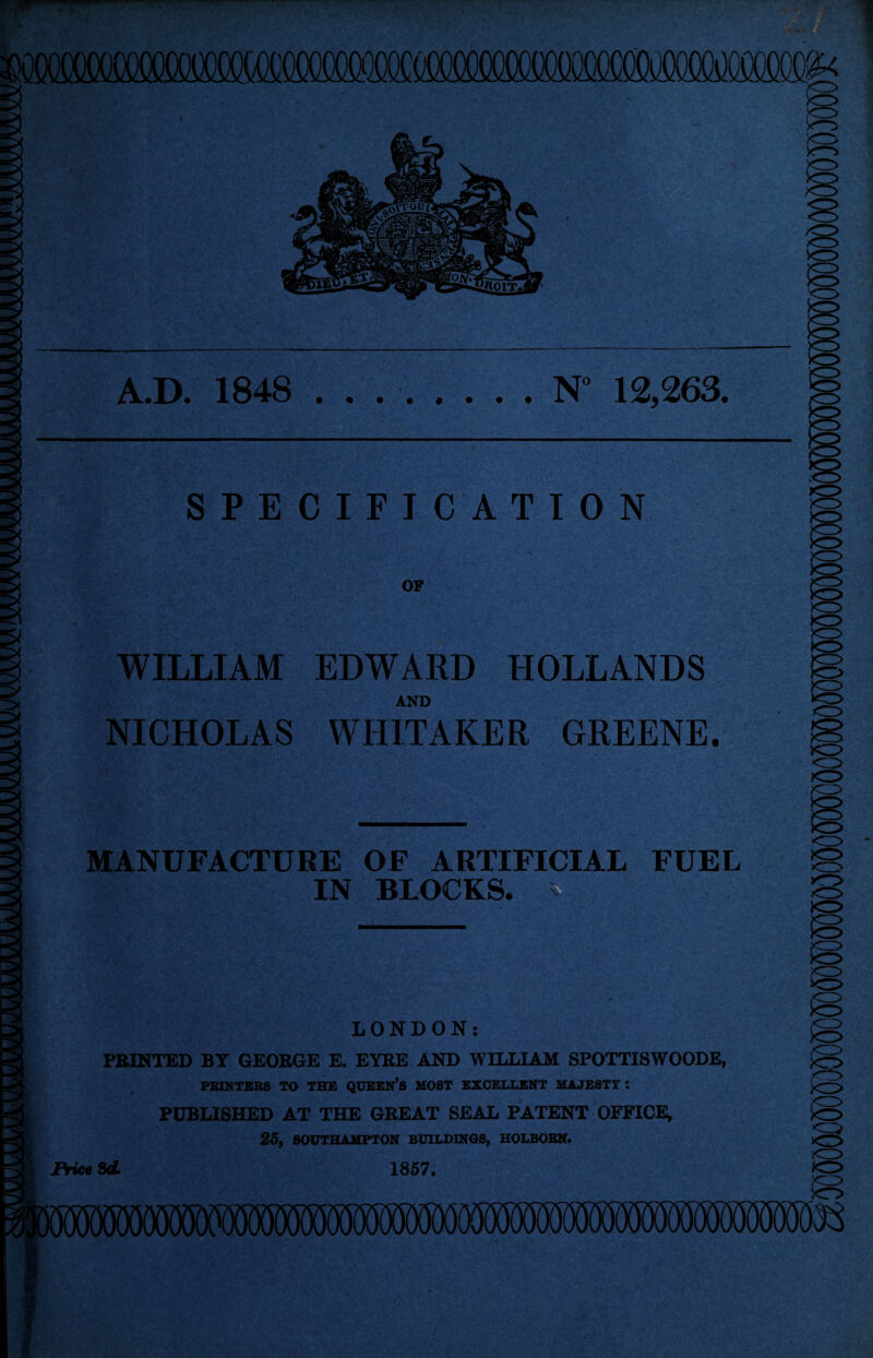 wmwmwmteutirmw A.D. 1848 . . ..N° 12,263. SPECIFICATION OF WILLIAM EDWARD HOLLANDS AND NICHOLAS WHITAKER GREENE. MANUFACTURE OF ARTIFICIAL FUEL IN BLOCKS. LONDON: PRINTED BY GEORGE E. EYRE AND WILLIAM SPOTTISWOODE, PRINTERS TO THE QUEERS MOST EXCELLENT MAJESTY : PUBLISHED AT THE GREAT SEAL PATENT OFFICE, 25, SOUTHAMPTON BUILDINGS, HOLBORN. Price 3d 1857. <3 o <3 <3 <3 <3 <13 Q <3 O <3 <13 <3