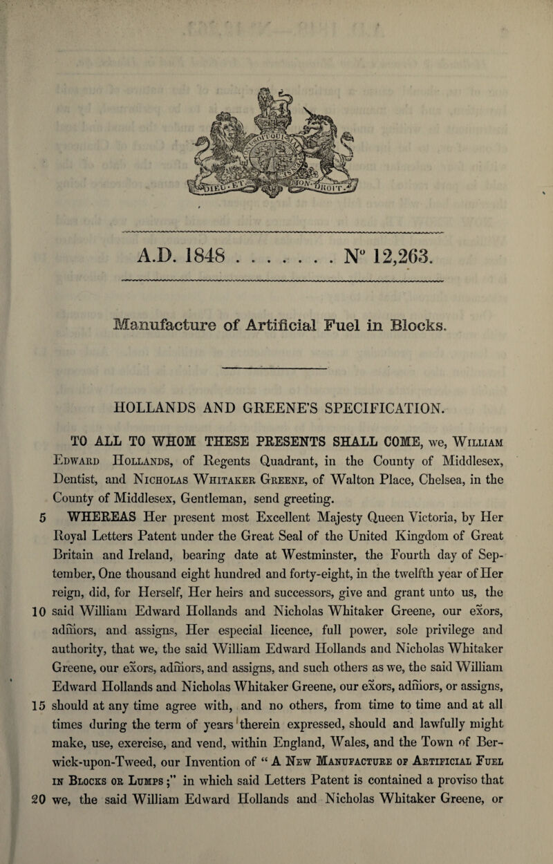 Manufacture of Artificial Fuel in Blocks. HOLLANDS AND GREENE’S SPECIFICATION. TO ALL TO WHOM THESE PRESENTS SHALL COME, we, William Edward Hollands, of Regents Quadrant, in the County of Middlesex, Dentist, and Nicholas Whitaker Greene, of Walton Place, Chelsea, in the County of Middlesex, Gentleman, send greeting. 5 WHEREAS Her present most Excellent Majesty Queen Victoria, by Her Royal Letters Patent under the Great Seal of the United Kingdom of Great Britain and Ireland, bearing date at Westminster, the Fourth day of Sep¬ tember, One thousand eight hundred and forty-eight, in the twelfth year of Her reign, did, for Herself, Her heirs and successors, give and grant unto us, the 10 said William Edward Hollands and Nicholas Whitaker Greene, our exors, adniors, and assigns, Her especial licence, full power, sole privilege and authority, that we, the said William Edward Hollands and Nicholas Whitaker Greene, our exors, adniors, and assigns, and such others as we, the said William Edward Hollands and Nicholas Whitaker Greene, our exors, adniors, or assigns, 15 should at any time agree with, and no others, from time to time and at all times during the term of years therein expressed, should and lawfully might make, use, exercise, and vend, within England, Wales, and the Town of Ber¬ wick-upon-Tweed, our Invention of “ A New Manufacture of Artificial Fuel in Blocks or Lumps in which said Letters Patent is contained a proviso that 20 we, the said William Edward Hollands and Nicholas Whitaker Greene, or