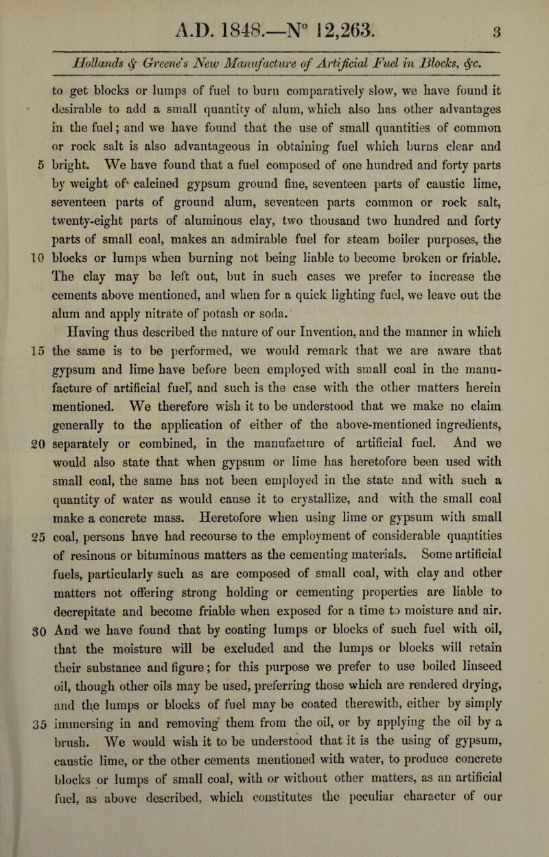 Hollands Greenes New Manufacture of Artificial Fuel in Flocks, <$fc. to get blocks or lumps of fuel to burn comparatively slow, we have found it desirable to add a small quantity of alum, which also has other advantages in the fuel; and we have found that the use of small quantities of common or rock salt is also advantageous in obtaining fuel which burns clear and 5 bright. We have found that a fuel composed of one hundred and forty parts by weight of* calcined gypsum ground fine, seventeen parts of caustic lime, seventeen parts of ground alum, seventeen parts common or rock salt, twenty-eight parts of aluminous clay, two thousand two hundred and forty parts of small coal, makes an admirable fuel for steam boiler purposes, the 10 blocks or lumps when burning not being liable to become broken or friable. The clay may be left out, but in such cases we prefer to increase the cements above mentioned, and when for a quick lighting fuel, we leave out the alum and apply nitrate of potash or soda. Having thus described the nature of our Invention, and the manner in which 15 the same is to be performed, we would remark that we are aware that gypsum and lime have before been employed with small coal in the manu¬ facture of artificial fuel*, and such is the case with the other matters herein mentioned. We therefore wish it to be understood that we make no claim generally to the application of either of the above-mentioned ingredients, 20 separately or combined, in the manufacture of artificial fuel. And we would also state that when gypsum or lime has heretofore been used with small coal, the same has not been employed in the state and with such a quantity of water as would cause it to crystallize, and with the small coal make a concrete mass. Heretofore when using lime or gypsum with small 25 coal, persons have had recourse to the employment of considerable quantities of resinous or bituminous matters as the cementing materials. Some artificial fuels, particularly such as are composed of small coal, with clay and other matters not offering strong holding or cementing properties are liable to decrepitate and become friable when exposed for a time to moisture and air. 30 And we have found that by coating lumps or blocks of such fuel with oil, that the moisture will be excluded and the lumps or blocks will retain their substance and figure; for this purpose we prefer to use boiled linseed oil, though other oils may be used, preferring those which are rendered drying, and the lumps or blocks of fuel may be coated therewith, either by simply 35 immersing in and removing them from the oil, or by applying the oil by a brush. We would wish it to be understood that it is the using of gypsum, caustic lime, or the other cements mentioned with water, to produce concrete blocks or lumps of small coal, with or without other matters, as an artificial fuel, as above described, which constitutes the peculiar character of our