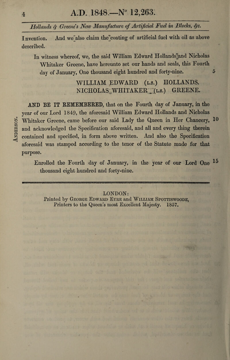 Anderson. Hollands <Sf Greenes New Manufacture of Artificial Fuel in Blocks, §c. Invention. And we also claim the]coating of artificial fuel with oil as above described. In witness whereof, we, the said William Edward Hollands?and Nicholas Whitaker Greene, have hereunto set our hands and seals, this Fourth day of January, One thousand eight hundred and forty-nine. 5 WILLIAM EDWARD (l.s.) HOLLANDS. NICHOLAS .WIIITAKER GREENE. AND BE IT REMEMBERED, that on the Fourth day of January, in the year of our Lord 1849, the aforesaid William Edward Hollands and Nicholas Whitaker Greene, came before our said Lady the Queen in Her Chancery, 10 and acknowledged the Specification aforesaid, and all and every thing therein contained and specified, in form above written. And also the Specification aforesaid was stamped according to the tenor of the Statute made for that purpose. Enrolled the Fourth day of January, in the year of our Lord One ^ thousand eight hundred and forty-nine. LONDON: Printed by George Edward Eyre and William Spottiswoode, Printers to the Queen's most Excellent Majesty. 1857.