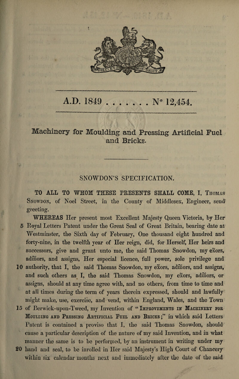 A.D. 1849 .N° 12,454. Machinery for Moulding and Pressing Artificial Fuel and Bricks. SNOWDON’S SPECIFICATION. TO ALL TO WHOM THESE PEESENTS SHALL COME, I, Thomas Snowdon, of Noel Street, in the County of Middlesex, Engineer, send greeting. WHEREAS Iler present most Excellent Majesty Queen Victoria, by Her 5 Royal Letters Patent under the Great Seal of Great Britain, bearing date at Westminster, the Sixth day of February, One thousand eight hundred and forty-nine, in the twelfth year of Her reign, did, for Herself, Her heirs and successors, give and grant unto me, the said Thomas Snowdon, my exors, admors, and assigns, Her especial licence, full power, sole privilege and 10 authority, that I, the said Thomas Snowdon, my exors, admors, and assigns, and such others as I, the said Thomas Snowdon, my exors, admors, or assigns, should at any time agree with, and no others, from time to time and at all times during the term of years therein expressed, should and lawfully might make, use, exercise, and vend, within England, Wales, and the Town 15 of Berwick-upon-Tweed, my Invention of “ Improvements in Machinery for Mouleing and Pressing Artificial Fuel and Bricks in which said Letters Patent is contained a proviso that I, the said Thomas Snowdon, should cause a particular description of the nature of my said Invention, and in what manner the same is to be performed, by an instrument in writing under my 20 hand and seal, to be inrolled in Her said Majesty’s High Court of Chancery within six calendar months next and immediately after the date of the said