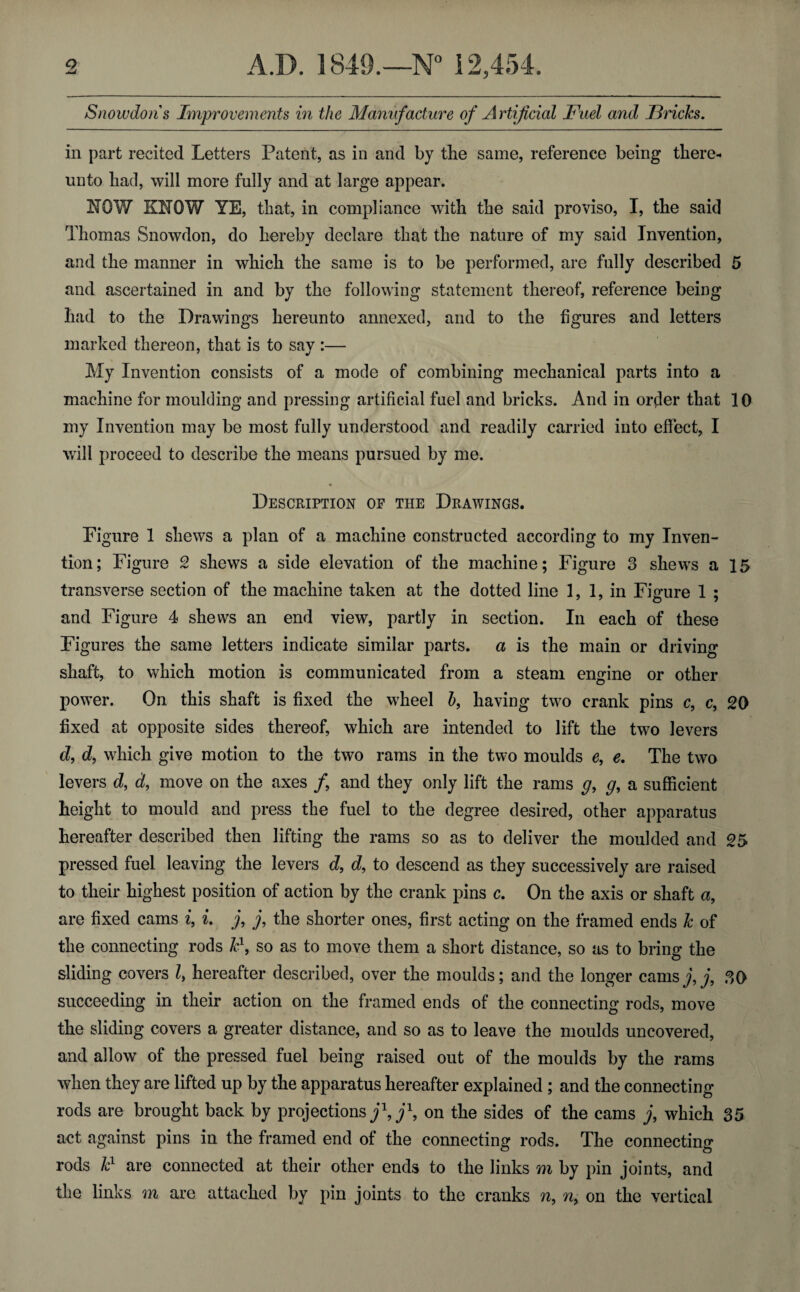 Snowdons Improvements in the Manufacture of Artificial Fuel and Fricks. in part recited Letters Patent, as in and by tlie same, reference being there* unto had, will more fully and at large appear. KOW KNOW YE, that, in compliance with the said proviso, I, the said Thomas Snowdon, do hereby declare that the nature of my said Invention, and the manner in which the same is to be performed, are fully described 5 and ascertained in and by the following statement thereof, reference being had to the Drawings hereunto annexed, and to the figures and letters marked thereon, that is to say :— My Invention consists of a mode of combining mechanical parts into a machine for moulding and pressing artificial fuel and bricks. And in order that 10 my Invention may be most fully understood and readily carried into effect, I will proceed to describe the means pursued by me. * Description of the Drawings. Figure 1 shews a plan of a machine constructed according to my Inven¬ tion; Figure 2 shews a side elevation of the machine; Figure 3 shews a 15 transverse section of the machine taken at the dotted line 1, 1, in Figure 1 ; and Figure 4 shews an end view, partly in section. In each of these Figures the same letters indicate similar parts, a is the main or driving shaft, to which motion is communicated from a steam engine or other power. On this shaft is fixed the wheel b, having two crank pins c, c, 20 fixed at opposite sides thereof, which are intended to lift the two levers d, d, which give motion to the two rams in the two moulds e, e. The two levers d, d, move on the axes f and they only lift the rams g9 g, a sufficient height to mould and press the fuel to the degree desired, other apparatus hereafter described then lifting the rams so as to deliver the moulded and 25 pressed fuel leaving the levers d, d, to descend as they successively are raised to their highest position of action by the crank pins c. On the axis or shaft a, are fixed cams i, L j, j, the shorter ones, first acting on the framed ends k of the connecting rods k1, so as to move them a short distance, so as to bring the sliding covers l> hereafter described, over the moulds; and the longer cams j,j, 30 succeeding in their action on the framed ends of the connecting rods, move the sliding covers a greater distance, and so as to leave the moulds uncovered, and allow of the pressed fuel being raised out of the moulds by the rams when they are lifted up by the apparatus hereafter explained ; and the connecting rods are brought back by projections j\j\ on the sides of the cams j, which 35 act against pins in the framed end of the connecting rods. The connecting rods kl are connected at their other ends to the links m by pin joints, and the links m are attached by pin joints to the cranks n, ny on the vertical