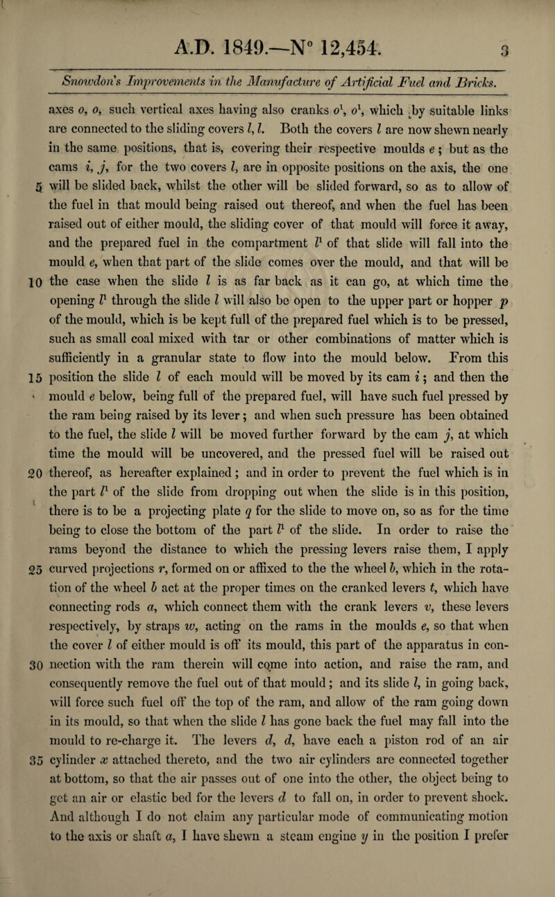 Snowdons Improvements in the Manufacture of Artificial Fuel and Bricks. axes o, o, such vertical axes having also cranks o1, o\ which -by suitable links are connected to the sliding covers Z, l. Both the covers l are now shewn nearly in the same positions, that is, covering their respective moulds e ; but as the cams i, j, for the two covers Z, are in opposite positions on the axis, the one 5 will be slided back, whilst the other will be slided forward, so as to allow of the fuel in that mould being raised out thereof, and when the fuel has been raised out of either mould, the sliding cover of that mould will force it away, and the prepared fuel in the compartment Z1 of that slide will fall into the mould e, when that part of the slide comes over the mould, and that will be 10 the case when the slide Z is as far back as it can go, at which time the opening Z1 through the slide Z will also be open to the upper part or hopper p of the mould, which is be kept full of the prepared fuel which is to be pressed, such as small coal mixed with tar or other combinations of matter which is sufficiently in a granular state to flow into the mould below. From this 15 position the slide Z of each mould will be moved by its cam i; and then the * mould e below, being full of the prepared fuel, will have such fuel pressed by the ram being raised by its lever; and when such pressure has been obtained to the fuel, the slide Z will be moved further forward by the cam j, at which time the mould will be uncovered, and the pressed fuel will be raised out 20 thereof, as hereafter explained ; and in order to prevent the fuel which is in the part Z1 of the slide from dropping out when the slide is in this position, there is to be a projecting plate q for the slide to move on, so as for the time being to close the bottom of the part Z1 of the slide. In order to raise the rams beyond the distance to which the pressing levers raise them, I apply 25 curved projections r, formed on or affixed to the the wheel b, which in the rota¬ tion of the wheel b act at the proper times on the cranked levers t, which have connecting rods a, which connect them with the crank levers v, these levers respectively, by straps w, acting on the rams in the moulds e, so that when the cover Z of either mould is off its mould, this part of the apparatus in con- 30 nection with the ram therein will come into action, and raise the ram, and consequently remove the fuel out of that mould; and its slide Z, in going back, will force such fuel oft’ the top of the ram, and allow of the ram going down in its mould, so that when the slide Z has gone back the fuel may fall into the mould to re-charge it. The levers d, d, have each a piston rod of an air 35 cylinder x attached thereto, and the two air cylinders are connected together at bottom, so that the air passes out of one into the other, the object being to get an air or elastic bed for the levers d to fall on, in order to prevent shock. And although I do not claim any particular mode of communicating motion to the axis or shaft a, I have shewn a steam engine y in the position I prefer