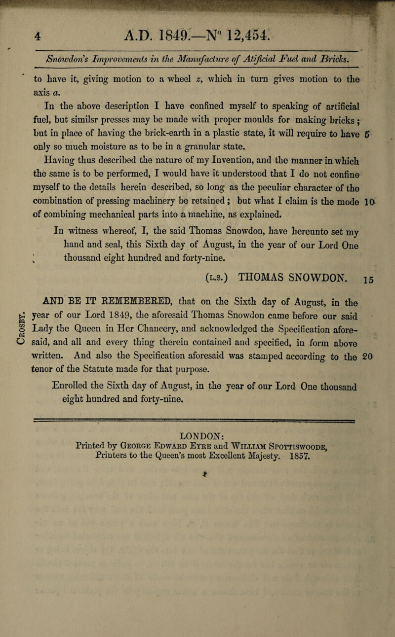 Crosby. Snowdons Improvements in the Manvfacture of Atijicial Fuel and Fricks. ✓ to have it, giving motion to a wheel z9 which in turn gives motion to the axis a. In the above description I have confined myself to speaking of artificial fuel, but similsr presses may be made with proper moulds for making bricks ; but in place of having the brick-earth in a plastic state, it will require to have 5 only so much moisture as to be in a granular state. Having thus described the nature of my Invention, and the manner in which the same is to be performed, I would have it understood that I do not confine myself to the details herein described, so long as the peculiar character of the combination of pressing machinery be retained; but what I claim is the mode 10 of combining mechanical parts into a machine, as explained. In witness whereof, I, the said Thomas Snowdon, have hereunto set my hand and seal, this Sixth day of August, in the year of our Lord One 4 thousand eight hundred and forty-nine. (l.s.) THOMAS SNOWDON. 15 AND BE IT REMEMBERED, that on the Sixth day of August, in the year of our Lord 1849, the aforesaid Thomas Snowdon came before our said Lady the Queen in Her Chancery, and acknowledged the Specification afore¬ said, and all and every thing therein contained and specified, in form above written. And also the Specification aforesaid was stamped according to the 20 tenor of the Statute made for that purpose. Enrolled the Sixth day of August, in the year of our Lord One thousand eight hundred and forty-nine. LONDON: Printed by George Edward Eyre and William Spottiswoode, Printers to the Queen’s most Excellent Majesty. 1857. *