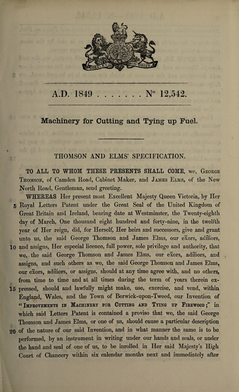 A.D. 1849 N° 12,542. Machinery for Cutting and Tying up Fuel. THOMSON AND ELMS’ SPECIFICATION. TO ALL TO WHOM THESE PRESENTS SHALL COME, we, George « Thomson, of Camden Road, Cabinet Maker, and James Elms, of the New North Road, Gentleman, send greeting. WHEREAS Her present most Excellent Majesty Queen Victoria, by Her 5 Royal Letters Patent under the Great Seal of the United Kingdom of Great Britain and Ireland, bearing date at Westminster, the Twenty-eighth day of March, One thousand eight hundred and forty-nine, in the twelfth year of Her reign, did, for Herself, Her heirs and successors, give and grant unto us, the said George Thomson and James Elms, our exors, admors, i 10 and assigns, Her especial licence, full power, sole privilege and authority, that we, the said George Thomson and James Elms, our exors, admors, and assigns, and such others as we, the said George Thomson and James Elms, our exors, admors, or assigns, should at any time agree with, and no others, from time to time and at all times during the term of years therein ex- 15 pressed, should and lawfully might make, use, exercise, and vend, within England, Wales, and the Town of Berwick-upon-Tweed, our Invention of “Improvements in Machinery for Cutting and Tying up Firewood;” in which said Letters Patent is contained a proviso that we, the said George Thomson and James Elms, or one of us, should cause a particular description 20 of the nature of our said Invention, and in what manner the same is to be performed, by an instrument in writing under our hands and seals, or under the hand and seal of one of us, to be inrolled in Her said Majesty’s High Court of Chancery within six calendar months next and immediately after
