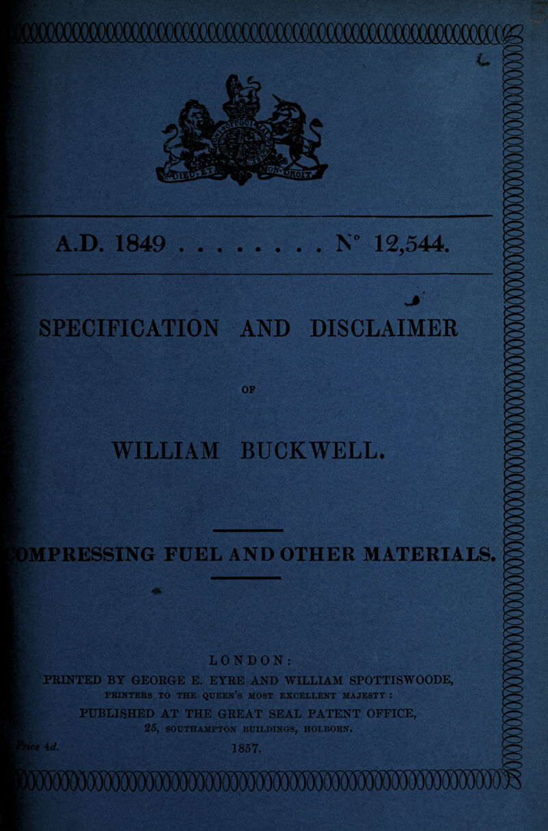 A.D. 1849 .N* 12,544. SPECIFICATION AND DISCLAIMER OF WILLIAM BUCKWELL. IMPRESSING FUEL AND OTHER MATERIALS, LONDON: PRINTED BY GEORGE E. EYRE AND WILLIAM SPOTTISWOODE, PRINTERS TO THE QUEEN’S MOST EXCELLENT MAJESTY : PUBLISHED AT THE GREAT SEAL PATENT OFFICE, 25, SOUTHAMPTON BUILDINGS, HOLBORN.