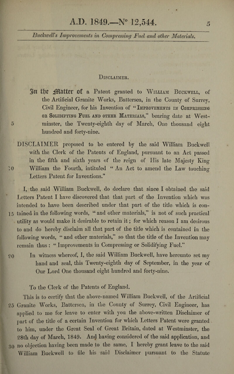 Disclaimer. 9n tljt ^Matter of a Patent granted to William Buckwell, of the Artificial Granite Works, Battersea, in the County of Surrey, Civil Engineer, for his Invention of “ Improvements in Compressing or Solidifying Fuel and other Materials,” bearing date at West-* 5 minster, the Twenty-eighth day of March, One thousand eight hundred and forty-nine. DISCLAIMER proposed to be entered by the said William Buckwell with the Clerk of the Patents of England, pursuant to an Act passed in the fifth and sixth years of the reign of His late Majesty King 10 William the Fourth, intituled “ An Act to amend the Law touching o Letters Patent for Inventions.” I, the said William Buckwell, do declare that since I obtained the said Letters Patent I have discovered that that part of the Invention which was intended to have been described under that part of the title which is con- 15 tained in the following words, “ and other materials,” is not of such practical utility as would make it desirable to retain it; for which reason I am desirous to and do hereby disclaim all that part of the title which is contained in the following words, “ and other materials,” so that the title of the Invention may remain thus : “Improvements in Compressing or Solidifying Fuel.” $o In witness whereof, I, the said William Buckwell, have hereunto set my hand and seal, this Twenty-eighth day of September, in the year of Our Lord One thousand eight hundred and forty-nine. 25 To the Clerk of the Patents of England. This is to certify that the above-named William Buckwell, of the Artificial w Granite Works, Battersea, in the County of Surrey, Civil Engineer, has applied to me for leave to enter with you the above-written Disclaimer of part of the title of a certain Invention for which Letters Patent were granted to him, under the Great Seal of Great Britain, dated at Westminster, the 28th day of March, 1849. And having considered of the said application, and 30 no objection having been made to the same, I hereby grant leave to the said William Buckwell to file his said Disclaimer pursuant to the Statute