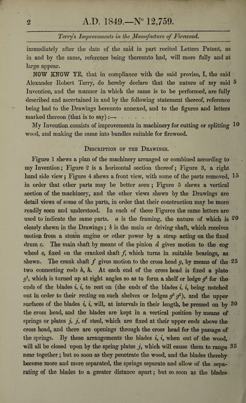 Terry s Improvements in the Manufacture of Firewood. immediately after the date of the said in part recited Letters Patent, as in and by the same, reference being thereunto had, will more fully and at large appear. NOW KNOW YE, that in compliance with the said proviso, I, the said Alexander Robert Terry, do hereby declare that the nature of my said 5 Invention, and the manner in which the same is to be performed, are fully described and ascertained in and by the following statement thereof, reference being had to the Drawings hereunto annexed, and to the figures and letters marked thereon (that is to say):—- . , . < . My Invention consists of improvements in machinery for cutting or splitting 10 wood, and making the same into bundles suitable for firewood. Description of the Drawings. Figure 1 shews a plan of the machinery arranged or combined according to my Invention; Figure 2 is a horizontal section thereof; Figure 3, a right hand side view 5 Figure 4 shews a front view, with some of the parts removed, 15 in order that other parts may be better seen ; Figure 5 shews a vertical section of the machinery, and the other views shewn by the Drawings are detail views of some of the parts, in order that their construction may be more readily seen and understood. In each of these Figures the same letters are used to indicate the same parts, a is the framing, the nature of which is 20 clearly shewn in the Drawings; b is the main or driving shaft, which receives motioji from a steam engine or other power by a strap acting on the fixed drum c. The main shaft by means of the pinion d gives motion to the cog wheel e, fixed on the cranked shaft f which turns in suitable bearings, as shewn. The crank shaft / gives motion to the cross head g> by means of the 25 two connecting rods h, h. At each end of the cross head is fixed a plate g\ which is turned up at right angles so as to form a shelf or ledge g2 for the ends of the blades i, i, to rest on (the ends of the blades i, i, being notched out in order to their resting on such shelves or ledges g2 g2), and the upper surfaces of the blades i, i, will, at intervals in their length, be pressed on by 30 the cross head, and the blades are kept in a vertical position by means of springs or plates j> j, of steel, which are fixed at their upper ends above the cross head, and there are openings through the cross head for the passage of the springs. By these arrangements the blades z, iy when out of the wood, will all be closed upon by the spring plates j, which will cause them to range 35 near together; but so soon as they penetrate the wood, and the blades thereby become more and more separated, the springs separate and allow of the sepa¬ rating of the blades to a greater distance apart; but so soon as the blades