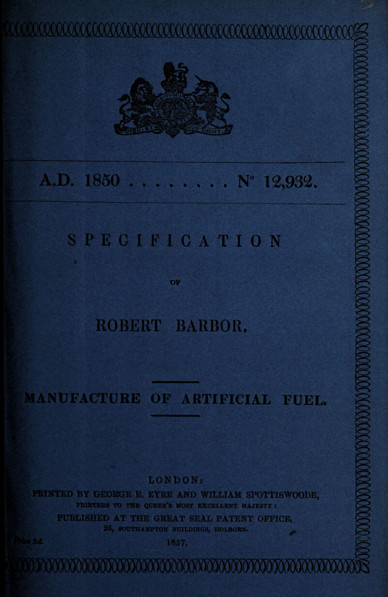 A.D. 1850 N 12,932. SPECIFIC AT ION ROBERT BARBOR, MANUFACTtlKE OF ARTIFICIAI. FUEL. LONbONs i; PftWTED RY GEORGE E. EtRE AND WlLLlAM SROYtlSWOODE, TO TttE queen’s MOST EXCELLENT MAJESTY : PUBLISHED AT THE GREAT SEAL PATENT OFFICE^ y- Sd. 25, 80UTHAUFT0N BUILDING^ HOLBOKN. 1«57.