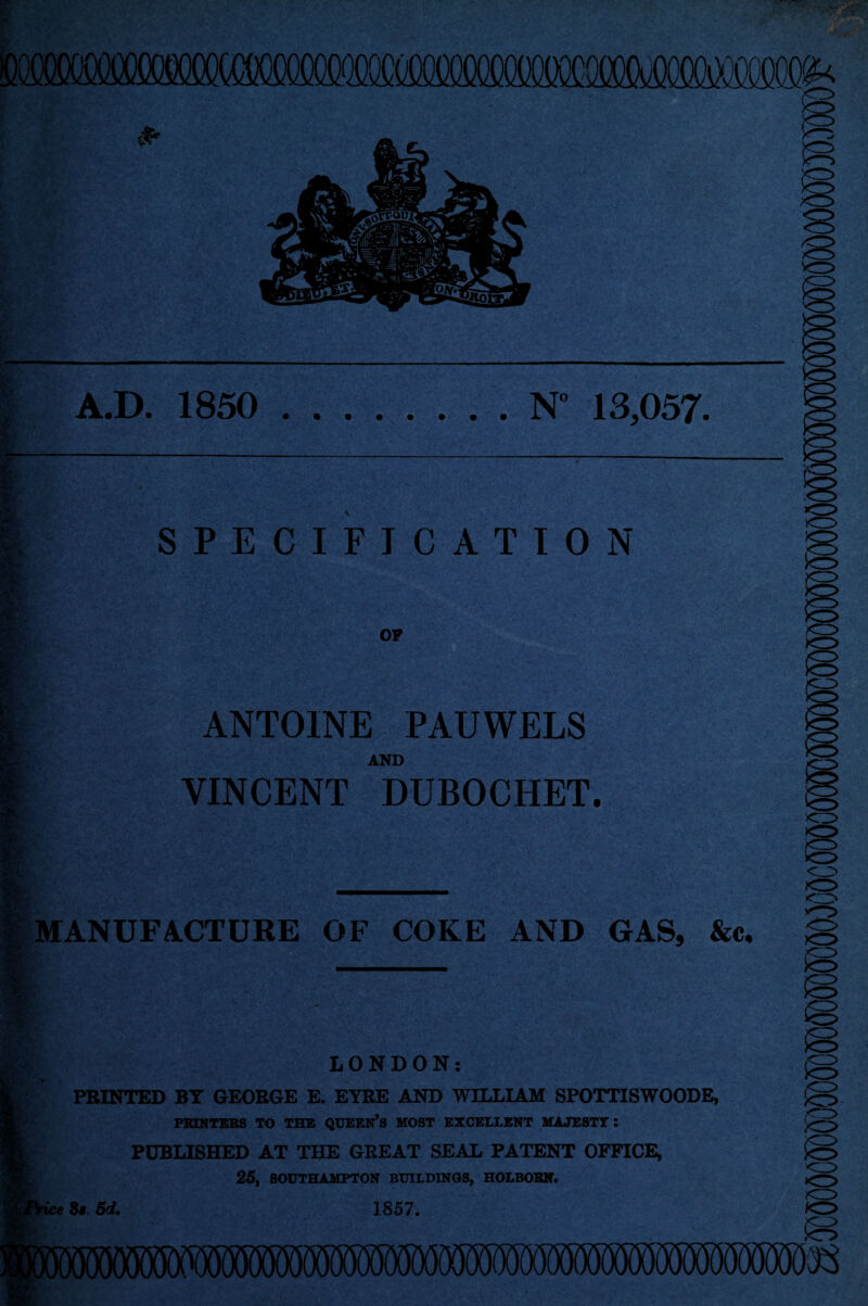 VO A.D. 1850 .N° 13,057. SPECIFICATION OP o ANTOINE PAUWELS AND VINCENT DUBOCHET. IQ MANUFACTURE OF COKE AND GAS, &c. LONDON: PRINTED BT GEORGE E. EYRE AND WILLIAM SP0TTISW00DE, PRINTERS TO THE QUEEN’S MOST EXCELLENT MAJESTY : PUBLISHED AT THE GREAT SEAL PATENT OFFICE, 25, SOUTHAMPTON BUILDINGS, HOLBORN. ice 81. 6d. 1857. ><o ■II