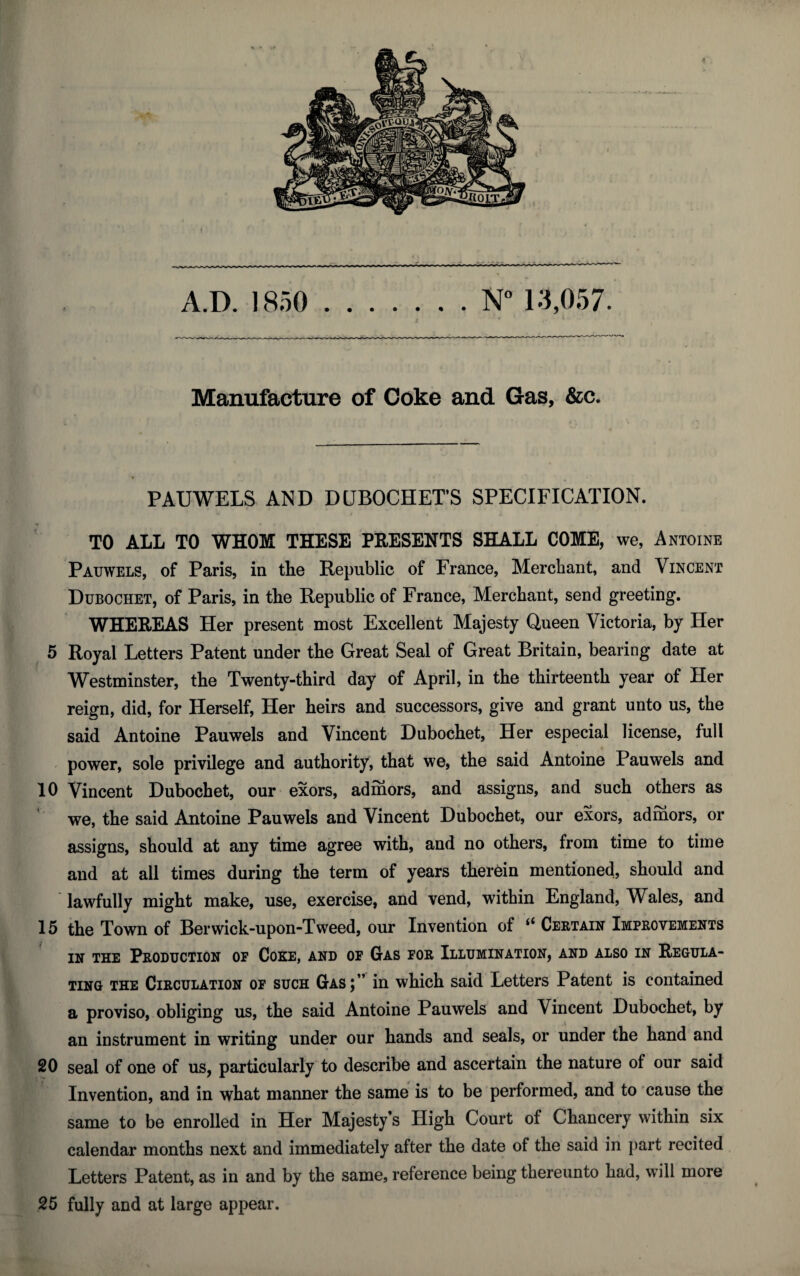 Manufacture of Coke and Gas, &c. PAUWELS AND DLBOCHET’S SPECIFICATION. TO ALL TO WHOM THESE PRESENTS SHALL COME, we, Antoine Pauwels, of Paris, in the Republic of France, Merchant, and Vincent Dubochet, of Paris, in the Republic of France, Merchant, send greeting. WHEREAS Her present most Excellent Majesty Queen Victoria, by Her 5 Royal Letters Patent under the Great Seal of Great Britain, bearing date at Westminster, the Twenty-third day of April, in the thirteenth year of Her reign, did, for Herself, Her heirs and successors, give and grant unto us, the said Antoine Pauwels and Vincent Dubochet, Her especial license, full power, sole privilege and authority, that we, the said Antoine Pauwels and 10 Vincent Dubochet, our exors, admors, and assigns, and such others as we, the said Antoine Pauwels and Vincent Dubochet, our exors, admors, or assigns, should at any time agree with, and no others, from time to time and at all times during the term of years therein mentioned, should and lawfully might make, use, exercise, and vend, within England, Wales, and 15 the Town of Berwick-upon-Tweed, our Invention of “ Certain Improvements in the Production of Coke, and of Gas for Illumination, and also in Regula¬ ting the Circulation of such Gas;” in which said Letters Patent is contained a proviso, obliging us, the said Antoine Pauwels and Vincent Dubochet, by an instrument in writing under our hands and seals, or under the hand and 20 seal of one of us, particularly to describe and ascertain the nature of our said Invention, and in what manner the same is to be performed, and to cause the same to be enrolled in Her Majesty’s High Court of Chancery within six calendar months next and immediately after the date of the said in part recited Letters Patent, as in and by the same, reference being thereunto had, will more 25 fully and at large appear.