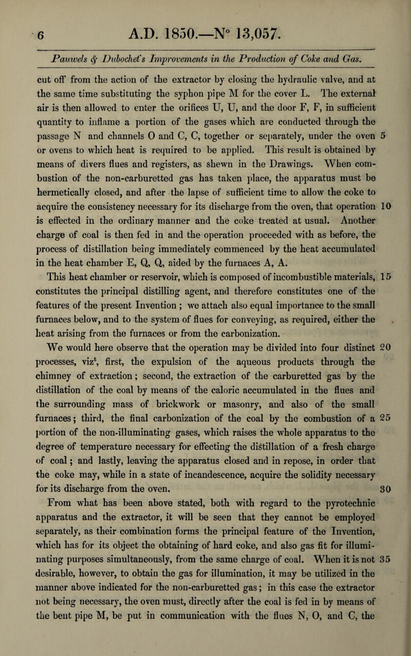 JPauwels df Dubochet's Improvements in the Production of Coke and Gas. cut off from the action of the extractor by closing the hydraulic valve, and at the same time substituting the syphon pipe M for the cover L. The external air is then allowed to enter the orifices U, U, and the door F, F, in sufficient quantity to inflame a portion of the gases which are conducted through the passage N and channels 0 and C, C, together or separately, under the oven 5 or ovens to which heat is required to be applied. This result is obtained by means of divers flues and registers, as shewn in the Drawings. When com¬ bustion of the non-carburetted gas has taken place, the apparatus must be hermetically closed, and after the lapse of sufficient time to allow the coke to acquire the consistency necessary for its discharge from the oven, that operation 10 is effected in the ordinary manner and the coke treated at usual. Another charge of coal is then fed in and the operation proceeded with as before, the process of distillation being immediately commenced by the heat accumulated in the heat chamber E, Q, Q, aided by the furnaces A, A. This heat chamber or reservoir, which is composed of incombustible materials, 15 constitutes the principal distilling agent, and therefore constitutes one of the features of the present Invention ; we attach also equal importance to the small furnaces below, and to the system of flues for conveying, as required, either the heat arising from the furnaces or from the carbonization. We would here observe that the operation may be divided into four distinct 20 processes, viz*, first, the expulsion of the aqueous products through the chimney of extraction; second, the extraction of the carburetted gas by the distillation of the coal by means of the caloric accumulated in the flues and the surrounding mass of brickwork or masonry, and also of the small furnaces; third, the final carbonization of the coal by the combustion of a 25 portion of the non-illuminating gases, which raises the whole apparatus to the degree of temperature necessary for effecting the distillation of a fresh charge of coal; and lastly, leaving the apparatus closed and in repose, in order that the coke may, while in a state of incandescence, acquire the solidity necessary for its discharge from the oven. 30 From what has been above stated, both with regard to the pyrotechnic apparatus and the extractor, it will be seen that they cannot be employed separately, as their combination forms the principal feature of the Invention, which has for its object the obtaining of hard coke, and also gas fit for illumi¬ nating purposes simultaneously, from the same charge of coal. When it is not 35 desirable, however, to obtain the gas for illumination, it may be utilized in the manner above indicated for the non-carburetted gas; in this case the extractor not being necessary, the oven must, directly after the coal is fed in by means of the bent pipe M, be put in communication with the flues N, 0, and C, the