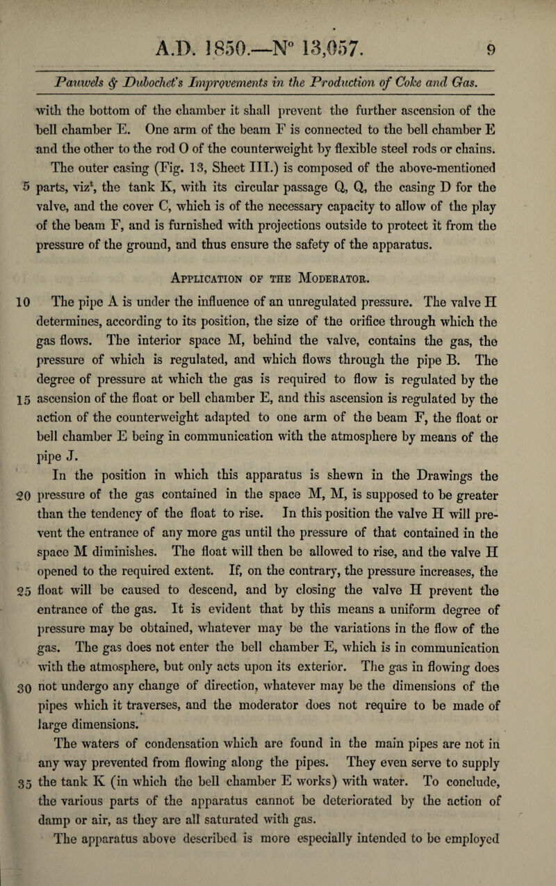 Pauwels § Dubochet's Improvements in the Production of Coke and Gas. with the bottom of the chamber it shall prevent the further ascension of the bell chamber E. One arm of the beam F is connected to the bell chamber E and the other to the rod 0 of the counterweight by flexible steel rods or chains. The outer casing (Fig. 13, Sheet III.) is composed of the above-mentioned 5 parts, viz1, the tank K, with its circular passage Q, Q, the casing D for the valve, and the cover C, which is of the necessary capacity to allow of the play of the beam F, and is furnished with projections outside to protect it from the pressure of the ground, and thus ensure the safety of the apparatus. Application of the Moderator. 10 The pipe A is under the influence of an unregulated pressure. The valve II determines, according to its position, the size of the orifice through which the gas flows. The interior space M, behind the valve, contains the gas, the pressure of which is regulated, and which flows through the pipe B. The degree of pressure at which the gas is required to flow is regulated by the 15 ascension of the float or bell chamber E, and this ascension is regulated by the action of the counterweight adapted to one arm of the beam F, the float or bell chamber E being in communication with the atmosphere by means of the pipe J. In the position in which this apparatus is shewn in the Drawings the 20 pressure of the gas contained in the space M, M, is supposed to be greater than the tendency of the float to rise. In this position the valve H will pre¬ vent the entrance of any more gas until the pressure of that contained in the space M diminishes. The float will then be allowed to rise, and the valve II opened to the required extent. If, on the contrary, the pressure increases, the 25 float will be caused to descend, and by closing the valve H prevent the entrance of the gas. It is evident that by this means a uniform degree of pressure may be obtained, whatever may be the variations in the flow of the gas. The gas does not enter the bell chamber E, which is in communication with the atmosphere, but only acts upon its exterior. The gas in flowing does 30 not undergo any change of direction, whatever may be the dimensions of the pipes which it traverses, and the moderator does not require to be made of large dimensions. The waters of condensation which are found in the main pipes are not in any way prevented from flowing along the pipes. They even serve to supply 35 the tank K (in which the bell chamber E works) with water. To conclude, the various parts of the apparatus cannot be deteriorated by the action of damp or air, as they are all saturated with gas. The apparatus above described is more especially intended to be employed