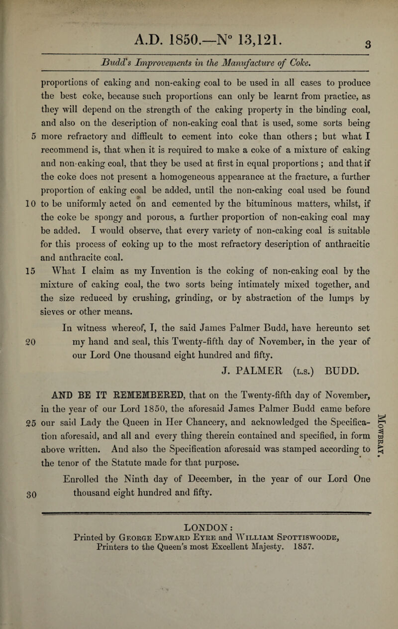 JBudd's Improvements in the Manufacture of Colce. proportions of caking and non-caking coal to be used in all cases to produce the best coke, because such proportions can only be learnt from practice, as they will depend on the strength of the caking property in the binding coal, and also on the description of non-caking coal that is used, some sorts being 5 more refractory and difficult to cement into coke than others ; but what I recommend is, that when it is required to make a coke of a mixture of caking and non caking coal, that they be used at first in equal proportions ; and that if the coke does not present a homogeneous appearance at the fracture, a further proportion of caking coal be added, until the non-caking coal used be found Sf 10 to be uniformly acted on and cemented by the bituminous matters, whilst, if the coke be spongy and porous, a further proportion of non-caking coal may be added. I would observe, that every variety of non-caking coal is suitable for this process of coking up to the most refractory description of anthracitic and anthracite coal. 15 What I claim as my Invention is the coking of non-caking coal by the mixture of caking coal, the two sorts being intimately mixed together, and the size reduced by crushing, grinding, or by abstraction of the lumps by sieves or other means. In witness whereof, I, the said James Palmer Budd, have hereunto set 20 my hand and seal, this Twenty-fifth day of November, in the year of our Lord One thousand eight hundred and fifty. J. PALMER (l.s.) BUDD. AND BE IT REMEMBERED, that on the Twenty-fifth day of November, in the year of our Lord 1850, the aforesaid James Palmer Budd came before 25 our said Lady the Queen in Her Chancery, and acknowledged the Specifica¬ tion aforesaid, and all and every thing therein contained and specified, in form above written. And also the Specification aforesaid was stamped according to • the tenor of the Statute made for that purpose. Enrolled the Ninth day of December, in the year of our Lord One 30 thousand eight hundred and fifty. LONDON: Printed by George Edward Eyre and William Spottiswoode, Printers to the Queen’s most Excellent Majesty. 1857. Mowbray.