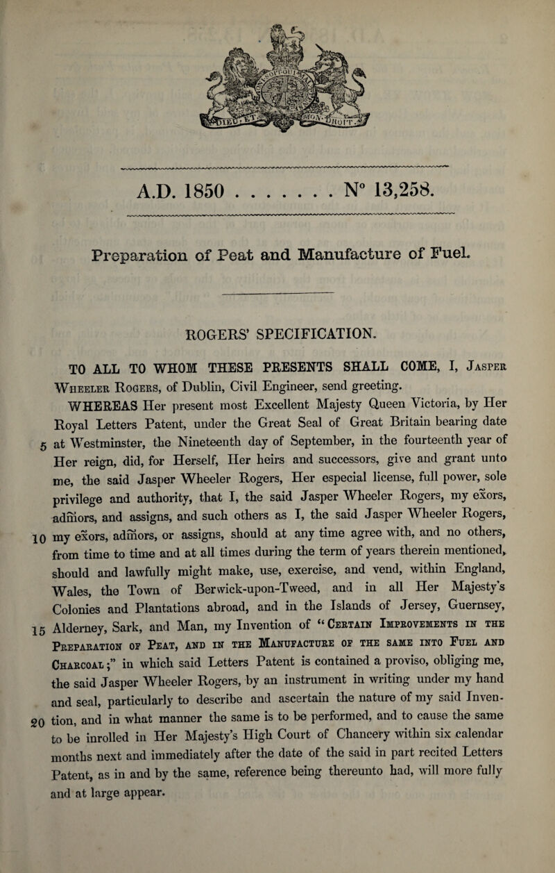 Pi'eparation of Peat and Manufacture of Fuel. ROGERS’ SPECIFICATION. TO AT.T. TO WHOM THESE PRESENTS SHALL COME, I, Jasper Wheeler Rogers, of Dublin, Civil Engineer, send greeting. WHEREAS Her present most Excellent Majesty Queen Victoria, by Her Royal Letters Patent, under the Great Seal of Great Britain bearing date 5 at Westminster, the Nineteenth day of September, in the fourteenth year of Her reign, did, for Herself, Her heirs and successors, give and grant unto me, the said Jasper Wheeler Rogers, Her especial license, full power, sole privilege and authority, that I, the said Jasper Wheeler Rogers, my exors, admors, and assigns, and such others as I, the said Jasper Wheeler Rogers, 10 my exors, admors, or assigns, should at any time agree with, and no others, from time to time and at all times during the term of years therein mentioned, should and lawfully might make, use, exercise, and vend, within England, Wales, the Town of Berwick-upon-Tweed, and in all Her Majesty’s Colonies and Plantations abroad, and in the Islands of Jersey, Guernsey, 15 Alderney, Sark, and Man, my Invention of “Certain Improvements in the Preparation of Peat, and in the Manufacture of the same into Fuel and Charcoal in which said Letters Patent is contained a proviso, obliging me, the said Jasper Wheeler Rogers, by an instrument in writing under my hand and seal, particularly to describe and ascertain the nature of my said Inven- 20 tion, and in what manner the same is to be performed, and to cause the same to be inrolled in Her Majesty’s High Court of Chancery within six calendar months next and immediately after the date of the said in part recited Letters Patent, as in and by the same, reference being thereunto had, will more fully and at large appear.