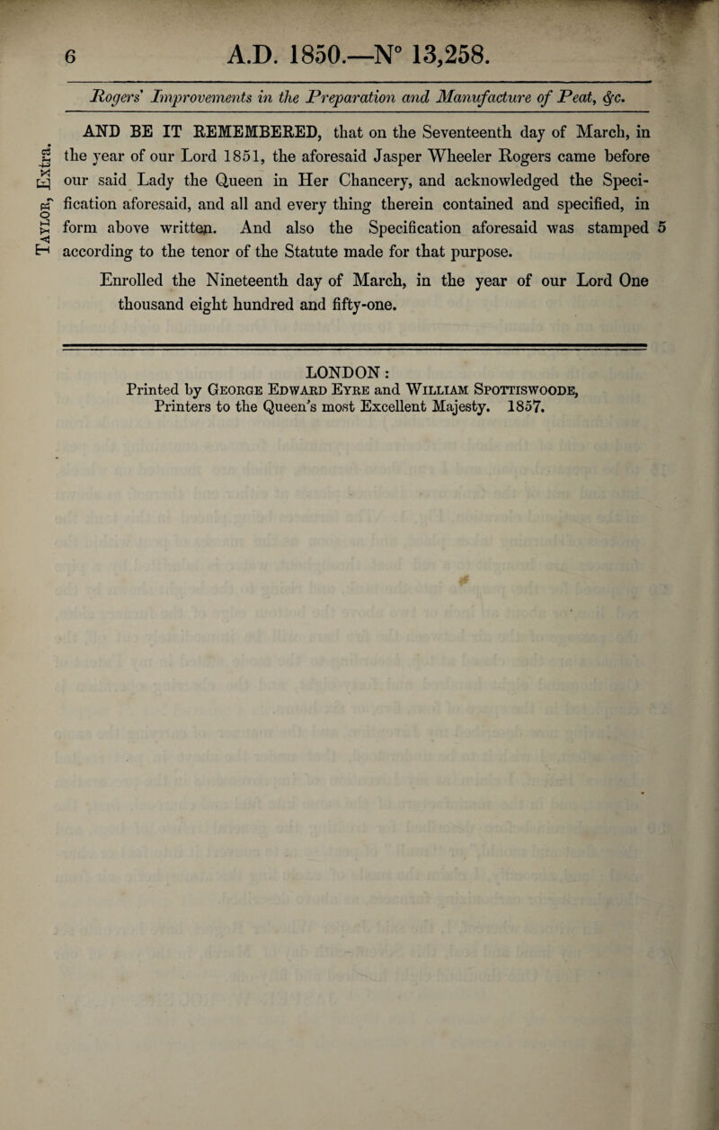 Taylor, Extra. Rogers Improvements in the Preparation and Manufacture of Peat, Qc. AND BE IT REMEMBERED, that on the Seventeenth day of March, in the year of onr Lord 1851, the aforesaid Jasper Wheeler Rogers came before our said Lady the Queen in Her Chancery, and acknowledged the Speci¬ fication aforesaid, and all and every thing therein contained and specified, in form above written. And also the Specification aforesaid was stamped 5 according to the tenor of the Statute made for that purpose. Enrolled the Nineteenth day of March, in the year of our Lord One thousand eight hundred and fifty-one. LONDON: Printed by George Edward Eyre and William Spottiswoode, Printers to the Queen's most Excellent Majesty. 1857.