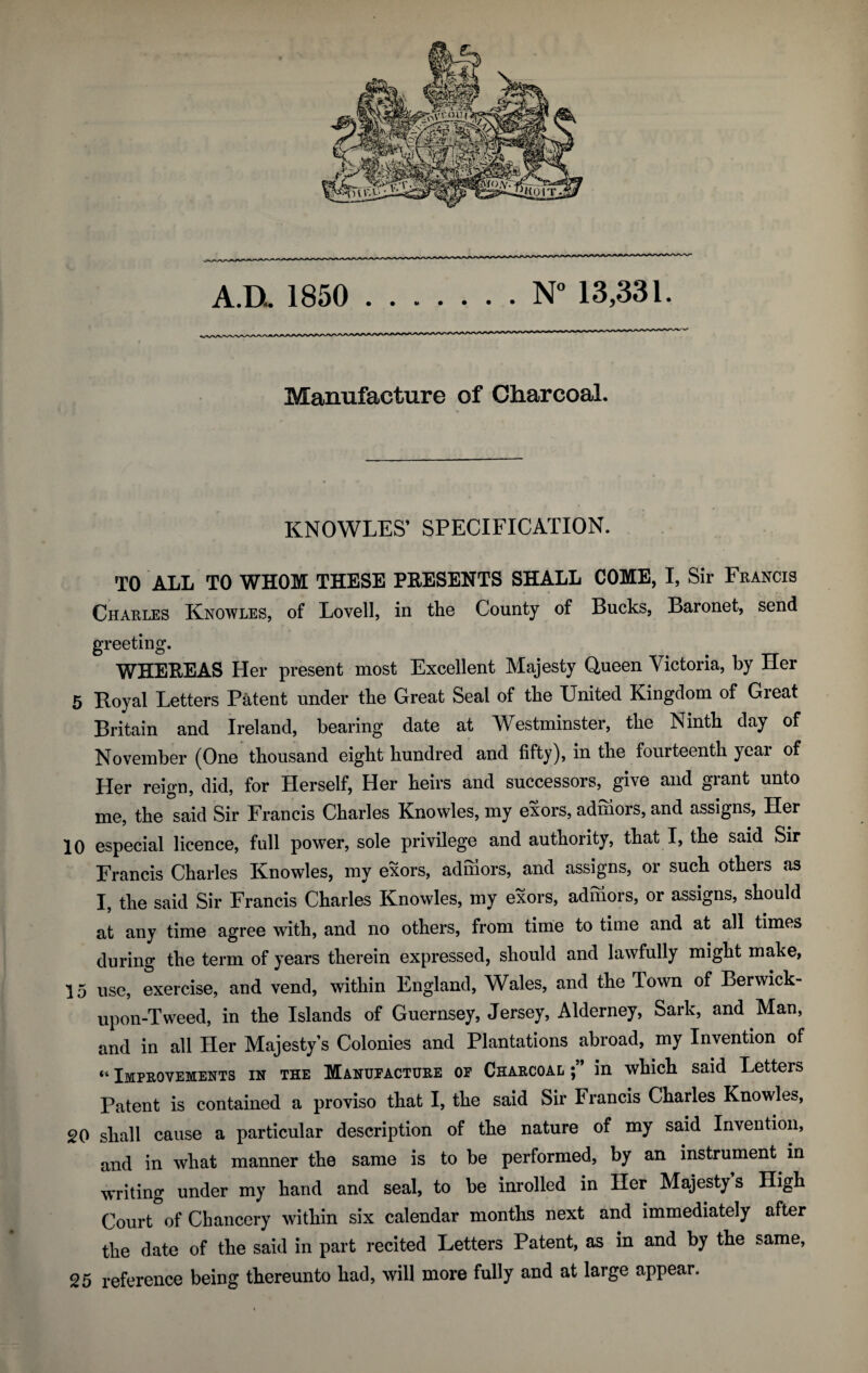 A.D.. 1850 .N° 13,331. Manufacture of Charcoal. KNOWLES’ SPECIFICATION. TO AT.T. TO WHOM THESE PRESENTS SHALL COME, I, Sir Francis Charles Knowles, of Lovell, in the County of Bucks, Baronet, send greeting. WHEREAS Her present most Excellent Majesty Queen Victoria, by Her 5 Hoyal Letters Patent under the Great Seal of the United Kingdom of Great Britain and Ireland, bearing date at Westminster, the Ninth day of November (One thousand eight hundred and fifty), in the fourteenth year of Her reign, did, for Herself, Her heirs and successors, give and grant unto me, the said Sir Francis Charles Knowles, my exors, admors, and assigns, Her 10 especial licence, full power, sole privilege and authority, that I, the said Sir Francis Charles Knowles, my exors, admors, and assigns, or such others as I, the said Sir Francis Charles Knowles, my exors, admors, or assigns, should at any time agree with, and no others, from time to time and at all times during the term of years therein expressed, should and lawfully might make, 15 use, exercise, and vend, within England, Wales, and the Town of Berwick- upon-Tweed, in the Islands of Guernsey, Jersey, Alderney, Sark, and Man, and in all Her Majesty’s Colonies and Plantations abroad, my Invention of “ Improvements in the Manupacture op Charcoal in which said Letters Patent is contained a proviso that I, the said Sir Francis Charles Knowles, 20 shall cause a particular description of the nature of my said Invention, and in what manner the same is to be performed, by an instrument in writing under my hand and seal, to be inrolled in Her Majesty s High Court of Chancery within six calendar months next and immediately after the date of the said in part recited Letters Patent, as in and by the same, 25 reference being thereunto had, will more fully and at large appear.