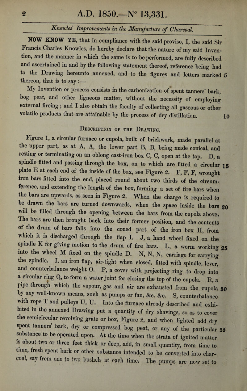 _Knowles' Improvements in the Manufacture of Charcoal. NOW KNOW YE, that in compliance with the said proviso, I, the said Sir Francis Charles Knowles, do hereby declare that the nature of my said Inven¬ tion, and the manner in which the same is to be performed, are fully described and ascertained in and by the following statement thereof, reference being had to the Drawing hereunto annexed, and to the figures and letters marked 5 thereon, that is to sav :— J My Invention or process consists in the carbonization of spent tanners’ bark, bog peat, and other ligneous matter, without the necessity of employing external fiieing; and I also obtain the faculty of collecting all gaseous or other volatile products that are attainable by the process of dry distillation. 10 Description of the Drawing. Figure 1, a circular furnace or cupola, built of brickwork, made parallel at the upper part, as at A, A, the lower part B, B, being made conical, and resting or terminating on an oblong cast-iron box C, C, open at the top. D, a spindle fitted and passing through the box, on to which are fitted a circular 15 plate E at each end of the inside of the box, see Figure 2. F, F, F, wrought iron bars fitted into the end, placed round about two thirds of the circum¬ ference, and extending the length of the box, forming a set of fire bars when the bars are upwards, as seen in Figure 2. When the charge is required to be drawn the bars are turned downwards, when the space inside the bars go will be filled through the opening between the bars from the cupola above. The bars are then brought back into their former position, and the contents of the drum of bars falls into the coned part of the iron box H, from which it is discharged through the flap I. J, a hand wheel fixed on the spindle K for giving motion to the drum of fire bars. L, a worm working 25 into the wheel M fixed on the spindle D. N, N, N, carriage for carrying the spindle. I, an iron flap, air-tight when closed, fitted with spindle, lever, and counterbalance weight 0. P, a cover with projecting ring to drop into a circular ring Q, to form a water joint for closing the top of the cupola. R, a pipe through which the vapour, gas and air are exhausted from the cupola 30 by any well-known means, such as pumps or fan, &c. &c. S, counterbalance with rope T and pulleys U, U. Into the furnace already described and exhi¬ bited in the annexed Drawing put a quantity of dry shavings, so as to cover the semicircular revolving grate or box, Figure 2, and when lighted add dry spent tanners’ bark, dry or compressed bog peat, or any of the particular 33 substance to be operated upon. At the time when the strata of io-nited matter is about two or three feet thick or deep, add, in small quantity,^ Ie to time, fresh spent bark or other substance intended to be converted into char¬ coal, say from one to two bushels at each time. The pumps are now set to