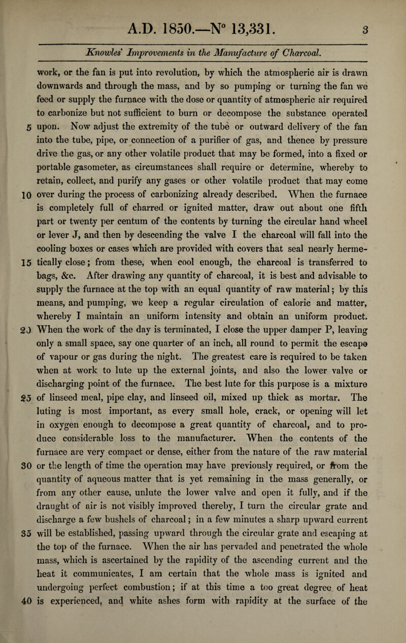 Knowles Improvements in the Manufacture of Charcoal. work, or the fan is put into revolution, by which the atmospheric air is drawn downwards and through the mass, and by so pumping or turning the fan we feed or supply the furnace with the dose or quantity of atmospheric air required to carbonize but not sufficient to burn or decompose the substance operated 5 upon. Now adjust the extremity of the tube or outward delivery of the fan into the tube, pipe, or connection of a purifier of gas, and thence by pressure drive the gas, or any other volatile product that may be formed, into a fixed or portable gasometer, as circumstances shall require or determine, whereby to retain, collect, and purify any gases or other volatile product that may come 10 over during the process of carbonizing already described. When the furnace is completely full of charred or ignited matter, draw out about one fifth part or twenty per centum of the contents by turning the circular hand wheel or lever J, and then by descending the valve I the charcoal will fall into the cooling boxes or cases which are provided with covers that seal nearly herme- 15 tically close; from these, when cool enough, the charcoal is transferred to bags, &c. After drawing any quantity of charcoal, it is best and advisable to supply the furnace at the top with an equal quantity of raw material; by this means, and pumping, we keep a regular circulation of caloric and matter, whereby I maintain an uniform intensity and obtain an uniform product. 20 When the work of the day is terminated, I close the upper damper P, leaving only a small space, say one quarter of an inch, all round to permit the escape of vapour or gas during the night. The greatest care is required to be taken when at work to lute up the external joints, and also the lower valve or discharging point of the furnace. The best lute for this purpose is a mixture $5 of linseed meal, pipe clay, and linseed oil, mixed up thick as mortar. The luting is most important, as every small hole, crack, or opening will let in oxygen enough to decompose a great quantity of charcoal, and to pro¬ duce considerable loss to the manufacturer. When the contents of the furnace are very compact or dense, either from the nature of the raw material 30 or the length of time the operation may have previously required, or from the quantity of aqueous matter that is yet remaining in the mass generally, or from any other cause, unlute the lower valve and open it fully, and if the draught of air is not visibly improved thereby, I turn the circular grate and discharge a few bushels of charcoal; in a few minutes a sharp upward current 35 will be established, passing upward through the circular grate and escaping at the top of the furnace. When the air has pervaded and penetrated the whole mass, which is ascertained by the rapidity of the ascending current and the heat it communicates, I am certain that the whole mass is ignited and undergoing perfect combustion; if at this time a too great degree of heat 40 is experienced, and white ashes form with rapidity at the surface of the