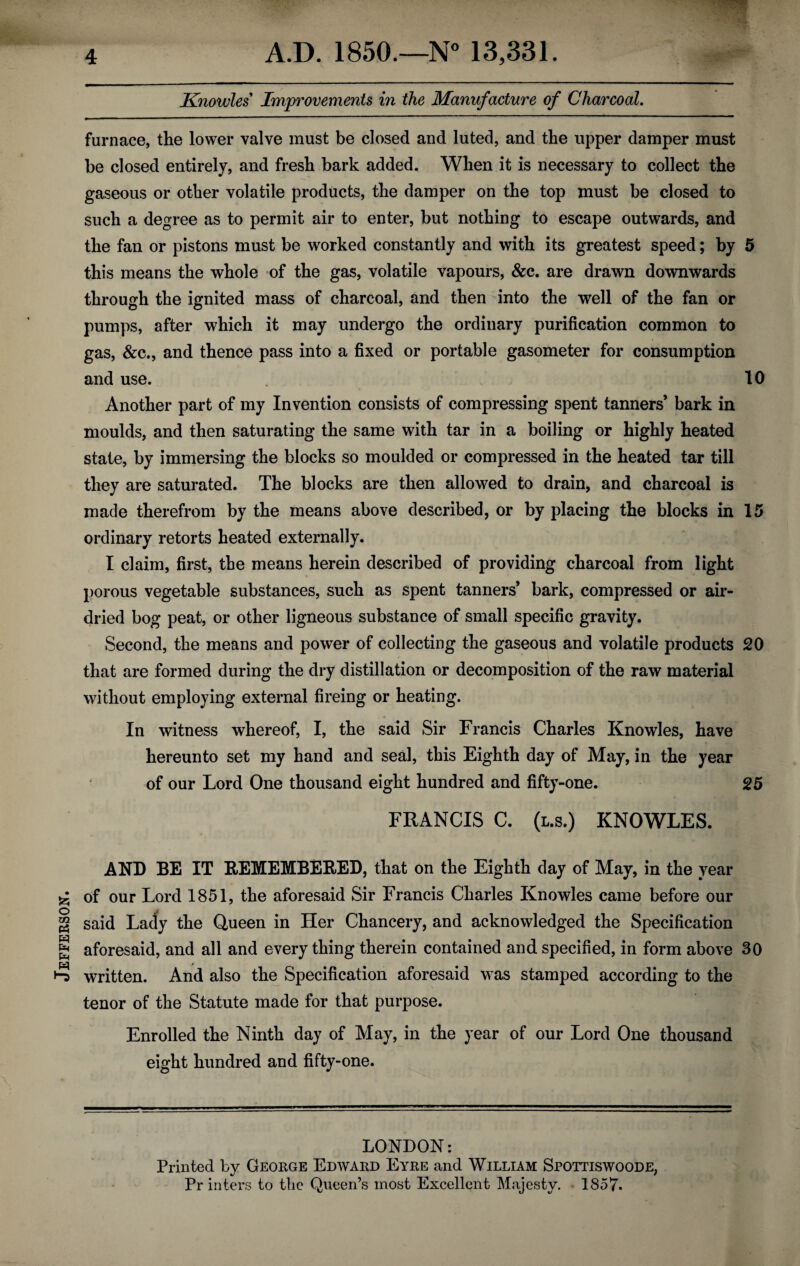 Jefferson. furnace, the lower valve must be closed and luted, and the upper damper must be closed entirely, and fresh bark added. When it is necessary to collect the gaseous or other volatile products, the damper on the top must be closed to such a degree as to permit air to enter, but nothing to escape outwards, and the fan or pistons must be worked constantly and with its greatest speed; by 5 this means the whole of the gas, volatile vapours, &c. are drawn downwards through the ignited mass of charcoal, and then into the well of the fan or pumps, after which it may undergo the ordinary purification common to gas, &c., and thence pass into a fixed or portable gasometer for consumption and use. 10 Another part of my Invention consists of compressing spent tanners’ bark in moulds, and then saturating the same with tar in a boiling or highly heated state, by immersing the blocks so moulded or compressed in the heated tar till they are saturated. The blocks are then allowed to drain, and charcoal is made therefrom by the means above described, or by placing the blocks in 15 ordinary retorts heated externally. I claim, first, the means herein described of providing charcoal from light porous vegetable substances, such as spent tanners’ bark, compressed or air- dried bog peat, or other ligneous substance of small specific gravity. Second, the means and power of collecting the gaseous and volatile products 20 that are formed during the dry distillation or decomposition of the raw material without employing external fireing or heating. In witness whereof, I, the said Sir Francis Charles Knowles, have hereunto set my hand and seal, this Eighth day of May, in the year of our Lord One thousand eight hundred and fifty-one. 25 FRANCIS C. (l.s.) KNOWLES. AND BE IT REMEMBERED, that on the Eighth day of May, in the year of our Lord 1851, the aforesaid Sir Francis Charles Knowles came before our said Lady the Queen in Her Chancery, and acknowledged the Specification aforesaid, and all and every thing therein contained and specified, in form above 30 / written. And also the Specification aforesaid was stamped according to the tenor of the Statute made for that purpose. Enrolled the Ninth day of May, in the year of our Lord One thousand eight hundred and fifty-one. LONDON: Printed by George Edward Eyre and William Spottiswoode, Printers to the Queen’s most Excellent Majesty. 1857.