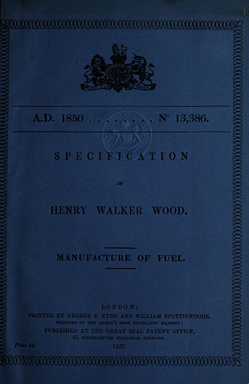 I HO IT A.D. 1850 . . . N 13,386. [P 'J y • OF HENRY WALKER WOOD. MANUFACTURE OF FUEL LONDON: PRINTED BY GEORGE E. EYRE AND WILLIAM SPOTTISWOODE, PRINTERS TO THE QUEEN’S MOST EXCELLENT MAJESTY : PUBLISHED AT THE GREAT SEAL PATENT OFFICE, 25, SOUTHAMPTON BUILDINGS, HOLBORN. Price 3d. 1657,