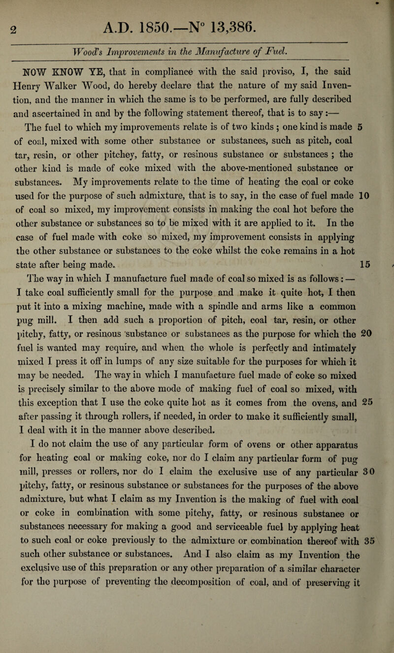 Wood's Improvements in the Manufacture of Fuel. NOW KNOW YE, that in compliance with the said proviso, I, the said Henry Walker Wood, do hereby declare that the nature of my said Inven¬ tion, and the manner in which the same is to be performed, are fully described and ascertained in and by the following statement thereof, that is to say:— The fuel to which my improvements relate is of two kinds ; one kind is made 5 of coal, mixed with some other substance or substances, such as pitch, coal tar, resin, or other pitchey, fatty, or resinous substance or substances ; the other kind is made of coke mixed with the above-mentioned substance or substances. My improvements relate to the time of heating the coal or coke used for the purpose of such admixture, that is to say, in the case of fuel made 10 of coal so mixed, my improvement consists in making the coal hot before the other substance or substances so to be mixed with it are applied to it. In the case of fuel made with coke so mixed, my improvement consists in applying the other substance or substances to the coke whilst the coke remains in a hot state after being made. * 15 The way in which I manufacture fuel made of coal so mixed is as follows: — I take coal sufficiently small for the purpose and make it quite hot, I then put it into a mixing machine, made with a spindle and arms like a common pug mill. I then add such a proportion of pitch, coal tar, resin, or other pitchy, fatty, or resinous substance or substances as the purpose for which the 20 fuel is wanted may require, and when the whole is perfectly and intimately mixed I press it off in lumps of any size suitable for the purposes for which it may be needed. The way in which I manufacture fuel made of coke so mixed is precisely similar to the above mode of making fuel of coal so mixed, with this exception that I use the coke quite hot as it comes from the ovens, and 25 after passing it through rollers, if needed, in order to make it sufficiently small, I deal with it in the manner above described. I do not claim the use of any particular form of ovens or other apparatus for heating coal or making coke, nor do I claim any particular form of pug mill, presses or rollers, nor do I claim the exclusive use of any particular 30 pitchy, fatty, or resinous substance or substances for the purposes of the above admixture, but what I claim as my Invention is the making of fuel with coal or coke in combination with some pitchy, fatty, or resinous substance or substances necessary for making a good and serviceable fuel by applying heat to such coal or coke previously to the admixture or combination thereof with 35 such other substance or substances. And I also claim as my Invention the exclusive use of this preparation or any other preparation of a similar character for the purpose of preventing the decomposition of coal, and of preserving it