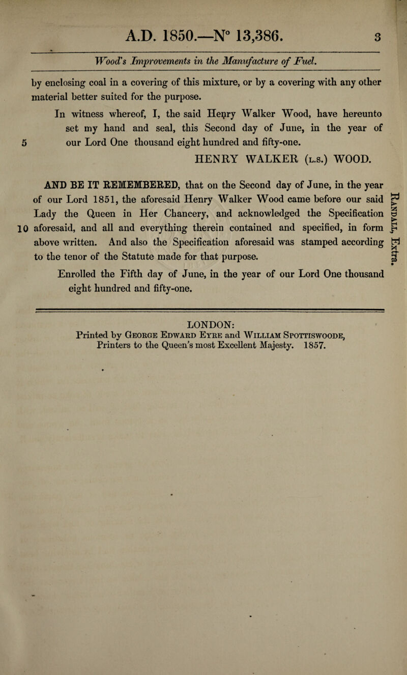 Wood's Improvements in the Manufacture of Fuel. by enclosing coal in a covering of this mixture, or by a covering with any other material better suited for the purpose. In witness whereof, I, the said Hepry Walker Wood, have hereunto set my hand and seal, this Second day of June, in the year of 5 our Lord One thousand eight hundred and fifty-one. HENRY WALKER (l.s.) WOOD. AND BE IT REMEMBERED, that on the Second day of June, in the year of our Lord 1851, the aforesaid Henry Walker Wood came before our said Lady the Queen in Her Chancery, and acknowledged the Specification 10 aforesaid, and all and everything therein contained and specified, in form above written. And also the Specification aforesaid was stamped according to the tenor of the Statute made for that purpose. Enrolled the Fifth day of June, in the year of our Lord One thousand eight hundred and fifty-one. LONDON: Printed by George Edward Eyre and William Spottiswoode, Printers to the Queen’s most Excellent Majesty. 1857. Randall, Extra