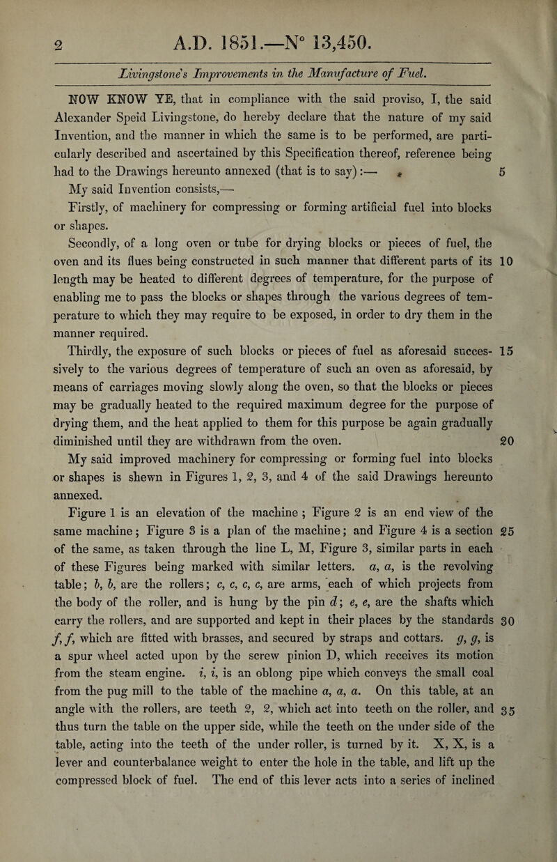 Livingstone s Improvements in the Manufacture of Fuel. NOW KNOW YE, that in compliance with the said proviso, I, the said Alexander Speid Livingstone, do hereby declare that the nature of my said Invention, and the manner in which the same is to be performed, are parti¬ cularly described and ascertained by this Specification thereof, reference being had to the Drawings hereunto annexed (that is to say):— * 5 My said Invention consists,— Firstly, of machinery for compressing or forming artificial fuel into blocks or shapes. Secondly, of a long oven or tube for drying blocks or pieces of fuel, the oven and its flues being constructed in such manner that different parts of its 10 length may be heated to different degrees of temperature, for the purpose of enabling me to pass the blocks or shapes through the various degrees of tem¬ perature to which they may require to be exposed, in order to dry them in the manner required. Thirdly, the exposure of such blocks or pieces of fuel as aforesaid succes- 15 sively to the various degrees of temperature of such an oven as aforesaid, by means of carriages moving slowly along the oven, so that the blocks or pieces may be gradually heated to the required maximum degree for the purpose of drying them, and the heat applied to them for this purpose be again gradually diminished until they are withdrawn from the oven. 20 My said improved machinery for compressing or forming fuel into blocks or shapes is shewn in Figures 1, 2, 3, and 4 of the said Drawings hereunto annexed. Figure 1 is an elevation of the machine ; Figure 2 is an end view of the same machine; Figure 3 is a plan of the machine; and Figure 4 is a section 25 of the same, as taken through the line L, M, Figure 3, similar parts in each of these Figures being marked with similar letters, a, a, is the revolving table; b, b, are the rollers; c, c, c, c, are arms, each of which projects from the body of the roller, and is hung by the pin d; e, e, are the shafts which carry the rollers, and are supported and kept in their places by the standards 30 f f which are fitted with brasses, and secured by straps and cottars, g, g, is a spur wheel acted upon by the screw pinion D, which receives its motion from the steam engine, i, i, is an oblong pipe which conveys the small coal from the pug mill to the table of the machine a, a, a. On this table, at an angle with the rollers, are teeth 2, 2, which act into teeth on the roller, and 35 thus turn the table on the upper side, while the teeth on the under side of the table, acting into the teeth of the under roller, is turned by it. X, X, is a lever and counterbalance weight to enter the hole in the table, and lift up the compressed block of fuel. The end of this lever acts into a series of inclined