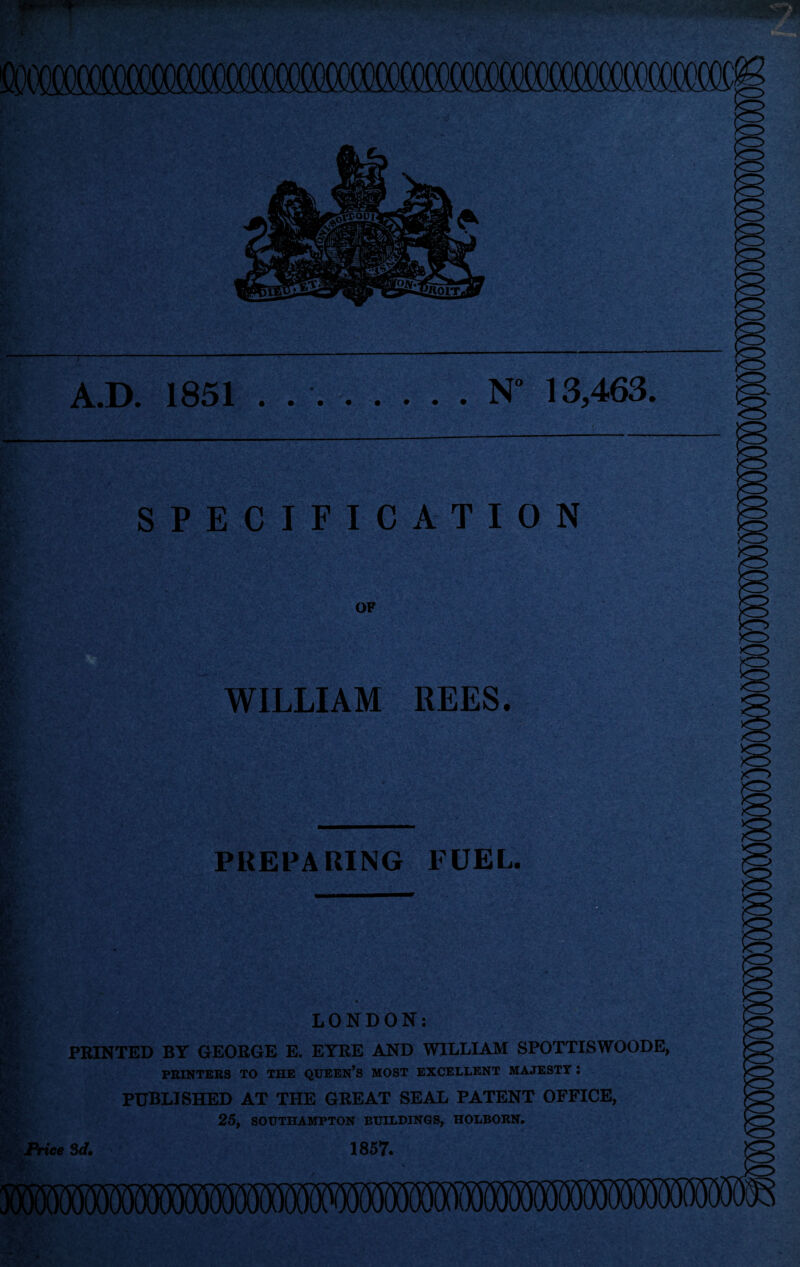 toTooaiocoooooooooa A.D. 1851 . ..N° 13,463. SPECIFICATION OF WILLIAM REES. '*'4 ' PREPARING FUEL. r § p- wbc r ■jr «s#?ar- Price LONDON: PRINTED BY GEORGE E. EYRE AND WILLIAM SPOTTISWOODE, PRINTERS TO THE QUEEN’S MOST EXCELLENT MAJESTY I PUBLISHED AT THE GREAT SEAL PATENT OFFICE, 25, SOUTHAMPTON BUILDINGS, HOLBORN. 3d. 1857. ■X\r-