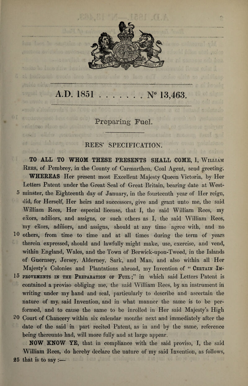 Preparing Fuel. REES’ SPECIFICATION. TO ALL TO WHOM THESE PRESENTS SHALL COME, I, William Rees, of Pembrey, in the County of Carmarthen, Coal Agent, send greeting. WHEREAS Her present most Excellent Majesty Queen Victoria, by Her Letters Patent under the Great Seal of Great Britain, bearing date at West- 5 minster, the Eighteenth day of January, in the fourteenth year of Her reign, did, for Herself, Her heirs and successors, give and grant unto me, the said William Rees, Her especial license, that I, the said William Rees, my exors, admors, and assigns, or such others as I, the said William Rees, my exors, admors, and assigns, should at any time agree with, and no 10 others, from time to time and at all times during the term of years therein expressed, should and lawfully might make, use, exercise, and vend, within England, Wales, and the Town of Berwick-upon-Tweed, in the Islands of Guernsey, Jersey, Alderney, Sark, and Man, and also within all Her Majesty’s Colonies and Plantations abroad, my Invention of “ Certain Im- 15 provements in the Preparation of Fuel in which said Letters Patent is contained a proviso obliging me, the said William Rees, by an instrument in writing under my hand and seal, particularly to describe and ascertain the nature of my said Invention, and in what manner the same is to be per¬ formed, and to cause the same to be inrolled in Her said Majesty’s High 20 Court of Chancery within six calendar months next and immediately after the date of the said in part recited Patent, as in and by the same, reference being thereunto had, will more fully and at large appear. NOW KNOW YE, that in compliance with the said proviso, I, the said William Rees, do hereby declare the nature of my said Invention, as follows, 25 that is to say :—