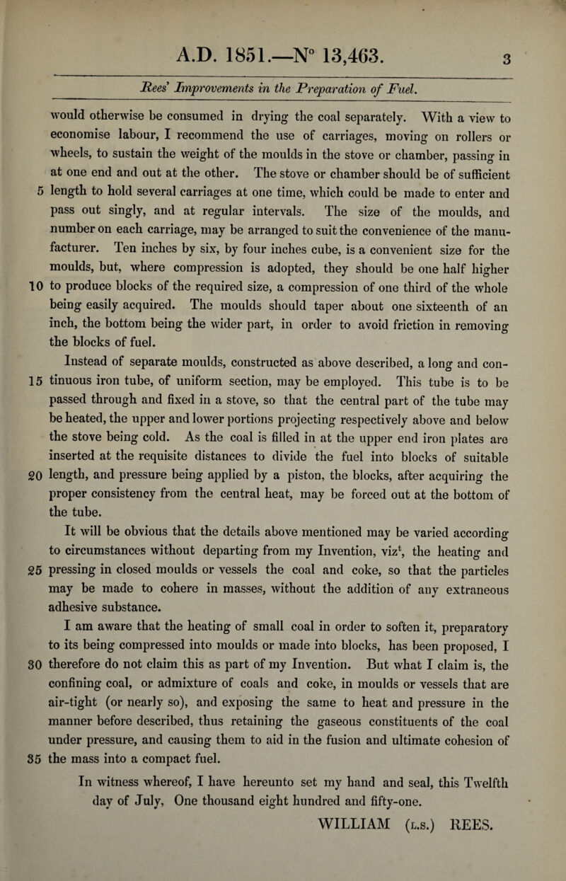 Rees Improvements in the Preparation of Fuel. would otherwise be consumed in drying the coal separately. With a view to economise labour, I recommend the use of carriages, moving on rollers or wheels, to sustain the weight of the moulds in the stove or chamber, passing in at one end and out at the other. The stove or chamber should be of sufficient 5 length to hold several carriages at one time, which could be made to enter and pass out singly, and at regular intervals. The size of the moulds, and number on each carriage, may be arranged to suit the convenience of the manu¬ facturer. Ten inches by six, by four inches cube, is a convenient size for the moulds, but, where compression is adopted, they should be one half higher 10 to produce blocks of the required size, a compression of one third of the whole being easily acquired. The moulds should taper about one sixteenth of an inch, the bottom being the wider part, in order to avoid friction in removing the blocks of fuel. Instead of separate moulds, constructed as above described, a long and con- 15 tinuous iron tube, of uniform section, may be employed. This tube is to be passed through and fixed in a stove, so that the central part of the tube may be heated, the upper and lower portions projecting respectively above and below the stove being cold. As the coal is filled in at the upper end iron plates are inserted at the requisite distances to divide the fuel into blocks of suitable 20 length, and pressure being applied by a piston, the blocks, after acquiring the proper consistency from the central heat, may be forced out at the bottom of the tube. It will be obvious that the details above mentioned may be varied according to circumstances without departing from my Invention, viz*, the heating and 25 pressing in closed moulds or vessels the coal and coke, so that the particles may be made to cohere in masses, without the addition of any extraneons adhesive substance. I am aware that the heating of small coal in order to soften it, preparatory to its being compressed into moulds or made into blocks, has been proposed, I 30 therefore do not claim this as part of my Invention. But what I claim is, the confining coal, or admixture of coals and coke, in moulds or vessels that are air-tight (or nearly so), and exposing the same to heat and pressure in the manner before described, thus retaining the gaseous constituents of the coal under pressure, and causing them to aid in the fusion and ultimate cohesion of 35 the mass into a compact fuel. In witness whereof, I have hereunto set my hand and seal, this Twelfth day of July, One thousand eight hundred and fifty-one. WILLIAM (l.s.) REES.