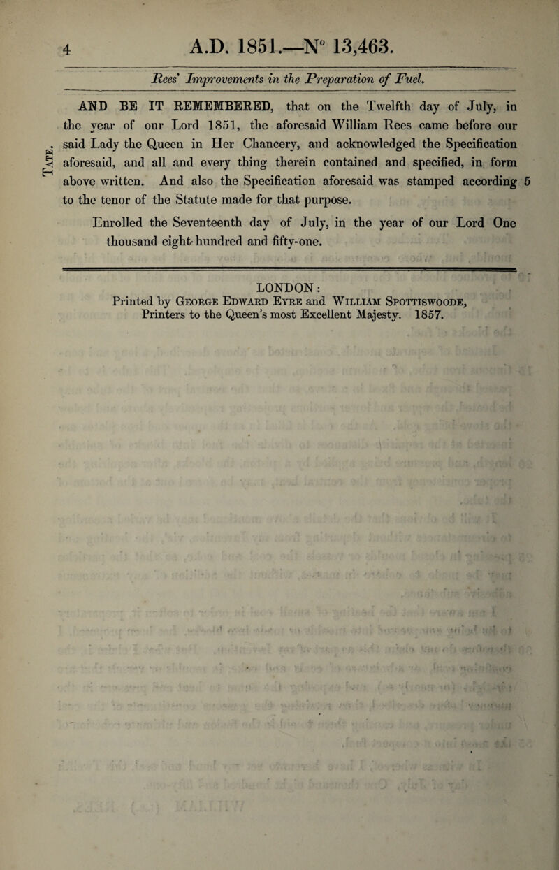 Tate. Rees Improvements in the Preparation of Fuel. AND BE IT REMEMBERED, that on the Twelfth day of July, in the vear of our Lord 1851, the aforesaid William Rees came before our said Lady the Queen in Her Chancery, and acknowledged the Specification aforesaid, and all and every thing therein contained and specified, in form above written. And also the Specification aforesaid was stamped according 5 to the tenor of the Statute made for that purpose. Enrolled the Seventeenth day of July, in the year of our Lord One thousand eight* hundred and fifty-one. LONDON: Printed by George Edward Eyre and William Spottiswoode, Printers to the Queen's most Excellent Majesty. 1857.