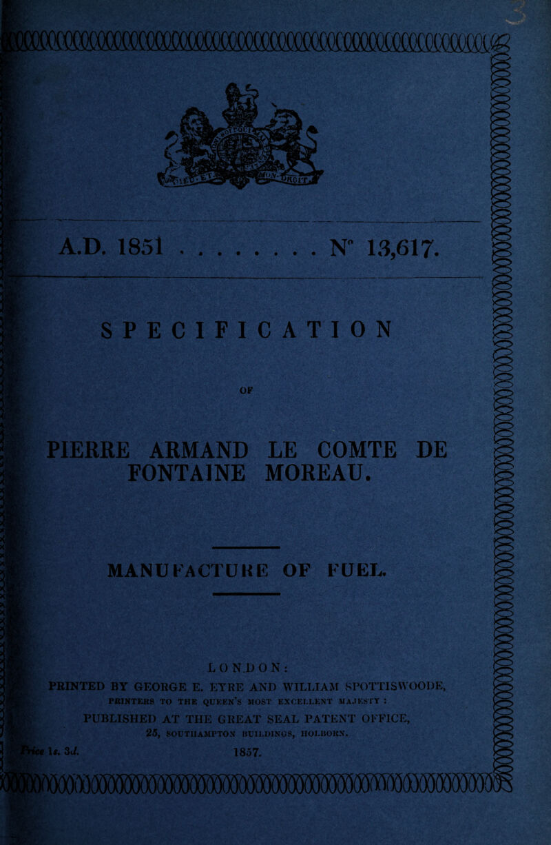 A.D. 1851.N” 13,617. w SPECIFICATION OF PIERRE ARMAND LE COMTE DE FONTAINE MOREAU. MANUFACTURE OF FUEL. LONDON: PRINTED BY GEORGE E. EYRE AND WILLIAM SPOTTISWOODE, PRINTERS TO THE QUEEN’S MOST EXCELLENT MAJESTY : PUBLISHED AT THE GREAT SEAL PATENT OFFICE, 25, SOUTHAMPTON BUILDINGS, IIOLBOKN. se It. 3d. 1857.