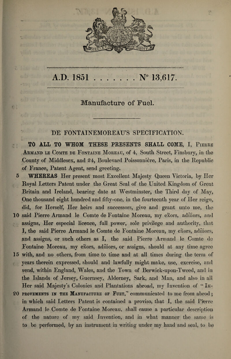 Manufacture of Fuel. DE FONTAINEMOREAU’S SPECIFICATION. TO ALL TO WHOM THESE PRESENTS SHALL COME, I, Pierre Armand le Comte de Fontaine Moreau, of 4, South Street, Finsbury, in tlie County of Middlesex, and 24, Boulevard Poissonniere, Paris, in the Republic of France, Patent Agent, send greeting. 5 WHEREAS Her present most Excellent Majesty Queen Victoria, by Her Royal Letters Patent under the Great Seal of the United Kingdom of Great Britain and Ireland, bearing date at Westminster, the Third day of May, One thousand eight hundred and fifty-one, in the fourteenth year of Her reign, did, for Herself, Her heirs and successors, give and grant unto me, the 10 said Pierre Armand le Comte de Fontaine Moreau, my exors, adhiors, and assigns, Her especial licence, full power, sole privilege and authority, that I, the said Pierre Armand le Comte de Fontaine Moreau, my exors, adhiors, and assigns, or such others as I, the said Pierre Armand le Comte de Fontaine Moreau, my exors, adhiors, or assigns, should at any time agree 15 with, and no others, from time to time and at all times during the term of years therein expressed, should and lawfully might make, use, exercise, and vend, within England, Wales, and the Town of Berwick-upon-Tweed, and in the Islands of Jersey, Guernsey, Alderney, Sark, and Man, and also in all Her said Majesty’s Colonies and Plantations abroad, my Invention of “ Im- 20 provements in the Manufacture of Fuet,” communicated to me from abrod ; in which said Letters Patent is contained a proviso, that I, the said Pierre Armand le Comte de Fontaine Moreau, shall cause a particular description of the nature of mv said Invention, and in what manner the same is to be performed, by an instrument in writing under my hand and seal, to be