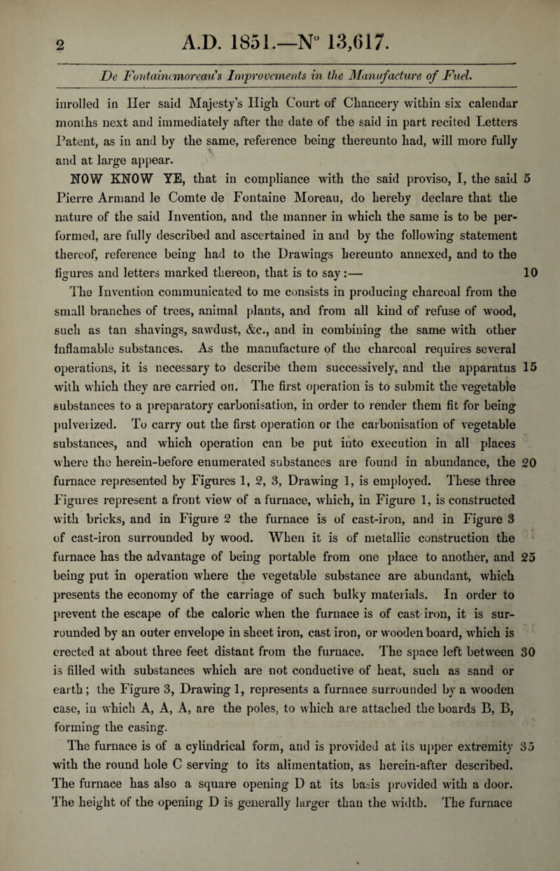 De Fontaincmoreaus Improvements in the Manufacture of Fuel. inrolJed in Her said Majesty’s High Court of Chancery within six calendar months next and immediately after the date of the said in part recited Letters Patent, as in and by the same, reference being thereunto had, will more fully and at large appear. HOW KHQW YE, that in compliance with the said proviso, I, the said 5 Pierre Armand le Comte de Fontaine Moreau, do hereby declare that the nature of the said Invention, and the manner in which the same is to be per¬ formed, are fully described and ascertained in and by the following statement thereof, reference being had to the Drawings hereunto annexed, and to the figures and letters marked thereon, that is to say:— 10 The Invention communicated to me consists in producing charcoal from the small branches of trees, animal plants, and from all kind of refuse of wood, such as tan shavings, sawdust, &c., and in combining the same with other inflamable substances. As the manufacture of the charcoal requires several operations, it is necessary to describe them successively, and the apparatus 15 t with which they are carried on. The first operation is to submit the vegetable substances to a preparatory carbonisation, in order to render them fit for being pulverized. To carry out the first operation or the carbonisation of vegetable substances, and which operation can be put into execution in all places where the herein-before enumerated substances are found in abundance, the 20 furnace represented by Figures 1, 2, 3, Drawing 1, is employed. These three Figures represent a front view of a furnace, which, in Figure 1, is constructed with bricks, and in Figure 2 the furnace is of cast-iron, and in Figure 3 of cast-iron surrounded by wood. When it is of metallic construction the furnace has the advantage of being portable from one place to another, and 25 being put in operation where the vegetable substance are abundant, which presents the economy of the carriage of such bulky materials. In order to prevent the escape of the caloric when the furnace is of cast iron, it is sur¬ rounded by an outer envelope in sheet iron, cast iron, or wooden board, which is erected at about three feet distant from the furnace. The space left between 30 is filled with substances which are not conductive of heat, such as sand or earth; the Figure 3, Drawing 1, represents a furnaee surrounded by a wooden case, in which A, A, A, are the poles, to which are attacked the boards B, B, forming the casing. The furnace is of a cylindrical form, and is provided at its upper extremity 35 with the round hole C serving to its alimentation, as herein-after described. The furnace has also a square opening D at its basis provided with a door. The height of the opening D is generally larger than the width. The furnace