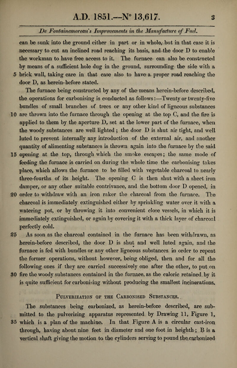 De Fontainemoreau s Improvements in the Manufacture of Fuel. can be sunk into the ground either in part or in whole, but in that case it is necessary to cut an inclined road reaching its basis, and the door D to enable the workman to have free access to it. The furnace can also be constructed by means of a sufficient hole dug in the ground, surrounding the side with a 5 brick wall, taking care in that case also to have a proper road reaching the door D, as herein-before stated. The furnace being constructed by any of the means herein-before described, the operations for carbonising is conducted as follows:—Twenty or twenty-five bundles of small branches of trees or any other kind of ligneous substances 10 are thrown into the furnace through the opening at the top C, and the fire is applied to them by the aperture D, set at the lower part of the furnace, when the woody substances are well lighted ; the door D is shut air tight, and well luted to prevent internally any introduction of the external air, and another quantity of alimenting substances is thrown again into the furnace by the said 15 opening at the top, through which the smoke escapes; the same mode of feeding the furnace is carried on during the whole time the carbonising takes place, which allows the furnace to be filled with vegetable charcoal to nearly three-fourths of its height. The opening C is then shut with a sheet iron damper, or any other suitable contrivance, and the bottom door D opened, in 20 order to withdraw with an iron raker the charcoal from the furnace. The charcoal is immediately extinguished either by sprinkling water over it with a watering pot, or by throwing it into convenient close vessels, in which it is immediately extinguished, or again by covering it with a thick layer of charcoal perfectly cold. 25 As soon as the charcoal contained in the furnace has been withdrawn, as herein-before described, the door D is shut and well luted again, and the furnace is fed with bundles or any other ligneous substances in order to repeat the former operations, without however, being obliged, then and for all the following ones if they are carried successively one after the other, to put on 30 fire the woody substances contained in the furnace, as the caloric retained by it is quite sufficient for carbonising without producing the smallest incinerations. Pulverization of the Carbonised Substances. _ The substances being carbonized, as herein-before described, are sub¬ mitted to the pulverizing apparatus represented by Drawing 11, Figure 1, 35 which is a plan of the machine. In that Figure A is a circular cast-iron through, having about nine feet in diameter and one foot in heighth ; B is a vertical shaft giving the motion to the cylinders serving to pound the carbonized