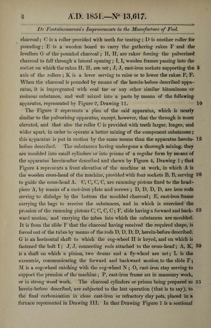 De Fontainemoreau's Improvements in the Manufacture of Fuel. charcoal; C is a roller provided with teeth for tearing; D is another roller for pounding; E is a wooden board to carry the gathering rakes F and the levellers G of the pounded charcoal ; H, H, are rakes forcing the pulverized charcoal to fall through a lateral opening ; I, I, wooden frames passing into the socket on which the rakes Id, II, are set; J, J, cast-iron sockets supporting the 5 axis of the rollers ; K is a lever serving to raise or to lower the rakes F, F. When the charcoal is pounded by means of the herein-before described appa¬ ratus, it is impregnated with coal tar or any other similar bituminous or resinous substance, and well mixed into a paste by means of the following apparatus, represented by Figure 2, Drawing 11. 10 The Figure 2 represents a plan of the said apparatus, which is nearly similar to the pulverising apparatus, except, however, that the through is more elevated, and that also the roller C is provided with teeth larger, longer, and wider apart, in order to operate a better mixing of the component substances; this apparatus is put in motion by the same means than the apparatus herein- 15 before described. The substances having undergone a thorough mixing, they are moulded into small cylinders or into prisms of a regular form by means of the apparatus herein-after described and shewn by Figure 4, Drawing 1 ; that Figure 4 represents a front elevation of the machine at work, in which A is the wooden cross-head of the machine, provided with four sockets B, B, serving 20 to guide the cross-head A. C, C, C, C, are ramming pistons fixed to the head- piece A, by means of a cast-iron plate and screws ; D, D, D, D, are iron rods serving to dislodge by the bottom the moulded charcoal; E, cast-iron frame carrying the bags to receive the substances, and in which is exercised the pression of the ramming pistons C, C, C, C ; F, slide having a forward and back- 25 ward motion, and carrying the tubes into which the substances are moulded. It is from the slide F that the charcoal having received the required shape, is forced out of the tubes by means of the rods D, D, D, D, herein-before described. G is an horizontal shaft to which the cog-wheel H is keyed, and on which is fastened the bolt I; J, J, connecting rods attached to the cross-head ; A, K, SO is a shaft on which a pinion, two drums and a fly-wheel are set; L is the excentric, communicating the forward and backward motion to the slide F; M is a cog-wheel catching with the cog-wheel N ; 0, cast-iron stay serving to support the pression of the machine ; P, cast-iron frame set in massonry wrork, or in strong wood work. The charcoal cylinders or prisms being prepared as 35 herein-before described, are subjected to the last operation (that is to say), to the final carbonisation in close cast-iron or refractory clay pots, placed in a furnace represented in Drawing III. In that Drawing Figure 1 is a sectional