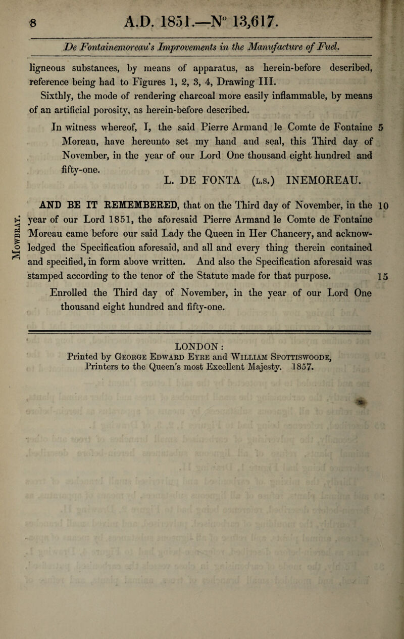 Mowbray. De Fontainemoreaus Improvements in the Manufacture of Fuel, ligneous substances, by means of apparatus, as herein-before described, reference being had to Figures 1, 2, 3, 4, Drawing III. Sixthly, the mode of rendering charcoal more easily inflammable, by means of an artificial porosity, as herein-before described. In witness whereof, I, the said Pierre Arm and le Comte de Fontaine 5 Moreau, have hereunto set my hand and seal, this Third day of November, in the year of our Lord One thousand eight hundred and fifty-one. L. DE FONTA (l.s.) INEMOREAU. AND BE IT REMEMBERED, that on the Third day of November, in the 10 year of our Lord 1851, the aforesaid Pierre Armand le Comte de Fontaine Moreau came before our said Lady the Queen in Her Chancery, and acknow¬ ledged the Specification aforesaid, and all and every thing therein contained and specified, in form above written. And also the Specification aforesaid was stamped according to the tenor of the Statute made for that purpose. 15 Enrolled the Third day of November, in the year of our Lord One thousand eight hundred and fifty-one. LONDON: Printed by George Edward Eyre and William Spottiswoode, Printers to the Queen's most Excellent Majesty. 1857.