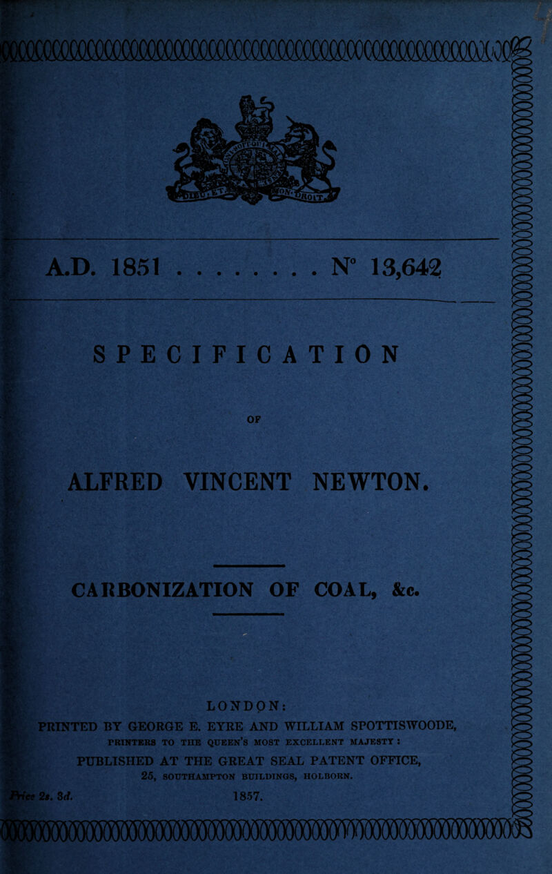 .r t\ % §v r A.D. 1851.N* 13,642 gj/ ■ Ky SPECIFICATION OF ALFRED VINCENT NEWTON. CARBONIZATION OF COAL, &c. F-r LONDON: PRINTED BY GEORGE E. EYRE AND WILLIAM SPOTTISWOODE, PRINTERS TO TIIE QUEEN’S MOST EXCELLENT MAJESTY J PUBLISHED AT THE GREAT SEAL PATENT OFFICE, 25, SOUTHAMPTON BUILDINGS, HOLBORN. ice 2s. 3d. 1857.