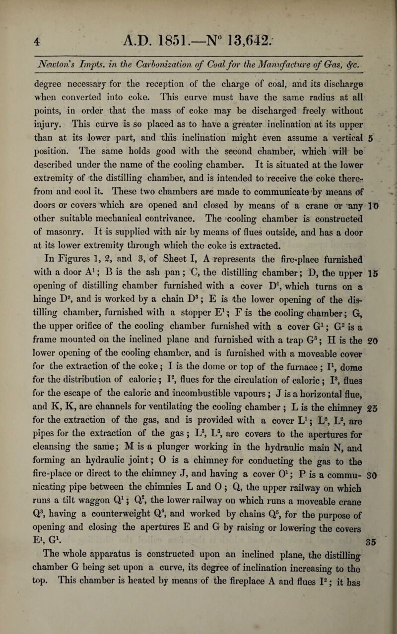 Newtons Impts. in the Carbonization of Coal for the Manufacture of Gas, cfyc. degree necessary for the reception of the charge of coal, and its discharge when converted into coke. This curve must have the same radius at all points, in order that the mass of coke may be discharged freely without injury. This curve is so placed as to have a greater inclination af its upper than at its lower part, and this inclination might even assume a vertical 5 position. The same holds good with the second chamber, which will be described under the name of the cooling chamber. It is situated at the lower extremity of the distilling chamber, and is intended to receive the coke there¬ from and cool it. These two chambers are made to communicate by means of doors or covers which are opened and closed by means of a crane or -any 10 other suitable mechanical contrivance. The cooling chamber is constructed of masonry. It is supplied with air by means of flues outside, and has a door at its lower extremity through which the coke is extracted. In Figures 1, 2, and 3, of Sheet I, A represents the fire-place furnished with a door A1; B is the ash pan; C, the distilling chamber; D, the upper 15 opening of distilling chamber furnished with a cover D1, which turns on a hinge D2, and is worked by a chain D3; E is the lower opening of the dis¬ tilling chamber, furnished with a stopper E1; F is the cooling chamber ; G, the upper orifice of the cooling chamber furnished with a cover G1; G2 is a frame mounted on the inclined plane and furnished with a trap G3; H is the 20 lower opening of the cooling chamber, and is furnished with a moveable cover for the extraction of the coke; I is the dome or top of the furnace ; I1, dome for the distribution of caloric ; I2, flues for the circulation of caloric ; I3, flues for the escape of the caloric and incombustible vapours ; J is a horizontal flue, and K, K, are channels for ventilating the cooling chamber ; L is the chimney 25 for the extraction of the gas, and is provided with a cover L1; L2, L2, are pipes for the extraction of the gas ; L3, L3, are covers to the apertures for cleansing the same; M is a plunger working in the hydraulic main N, and forming an hydraulic joint; 0 is a chimney for conducting the gas to the fire-place or direct to the chimney J, and having a cover O1; P is a commu- 30 nicating pipe between the chimnies L and 0 ; Q,, the upper railway on which runs a tilt waggon Qj; Q2, the lower railway on which runs a moveable crane Q3, having a counterweight Q4, and worked by chains Q5, for the purpose of opening and closing the apertures E and G by raising or lowering the covers E1, G1. 35 The whole apparatus is constructed upon an inclined plane, the distilling chamber G being set upon a curve, its degree of inclination increasing to the top. This chamber is heated by means of the fireplace A and flues I2; it has