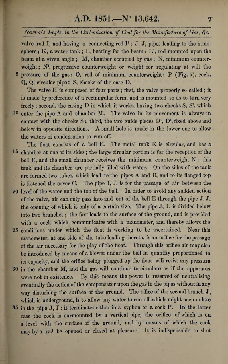 Newtons Impts. in the Carbonization of Coal for the Manufacture of Gas, <$c. valve rod I, and having a connecting rod I1; J, J, pipes leading to the atmo¬ sphere ; K, a water tank; L, bearing for the beam ; L1, rod mounted upon the beam at a given angle $ M, chamber occupied by gas ; N, minimum counter¬ weight; N1, progressive counterweight or weight for regulating at will the 5 pressure of the gas; 0, rod of minimum counterweight; P (Fig. 5), cock. Q, Q, circular pipe S S, cheeks of the case D. The valve H is composed of four parts; first, the valve properly so called ; it is made by preference of a rectangular form, and is mounted so as to turn very freely; second, the casing D in which it works, having two cheeks S, S1, which enter the pipe A and chamber M. The valve in its movement is always in contact with the cheeks S ; third, the two guide pieces D1, D1, fixed above and below in opposite directions. A small hole is made in the lower one to allow the waters of condensation to run. off. The float consists of a bell E. The metal tank K is circular, and has a chamber at one of its sides; the large circular portion is for the reception of the bell E, and the small chamber receives the minimum counterweight N ; this tank and its chamber are partially filled with water. On the sides of the tank are formed two tubes, which lead to the pipes A and B, and to its flanged top is fastened the cover C. The pipe J, J, is for the passage of air between the 20 level of the water and the top of the bell. In order to avoid any sudden action of the valve, air can only pass into and out of the bell E through the pipe J, J, the opening of which is only of a certain size. The pipe J, J, is divided below into two branches ; the first leads to the surface of the ground, and is provided with a cock which communicates with a manometer, and thereby allows the 25 conditions under which the float is working to be ascertained. Near this manometer, at one side of the tube leading thereto, is an orifice for the passage of the air necessary for the play of the float. Through this orifice air may also be introduced by means of a blower under the bell in quantity proportioned to its capacity, and the orifice being plugged up the float will resist any pressure 30 in the chamber M, and the gas will continue to circulate as if the apparatus were not in existence. By this means the power is reserved of neutralizing eventually the action of the compensator upon the gas in the pipes without in any way disturbing the surface of the ground. The office of the second branch J, which is underground, is to allow any water to run off* which might accumulate 35 in the pipe J, J ; it terminates either in a syphon or a cock P. In the latter case the cock is surmounted by a vertical pipe, the orifice of which is on a level with the surface of the ground, and by means of which the cock may by a red opened or closed at pleasure. It is indispensable to shut